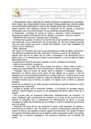INSTITUT QUERCUS                                   Sant Joan de Vilatorrada
                  NORMES D’ORGANITZACIÓ I FUNCIONAMENT DE CENTRE

            Codi: NOFC               Revisió 1.0       Data:              Pàgina 96 /102
                                                       02/02/2011

1. PROCEDIMENT PER A TRACTAR EN L’ÀMBIT ESCOLAR LES QUEIXES DE L’ALUMNAT,
DELS PARES, DELS PROFESSORS O DELS ALTRES TREBALLADORS DEL CENTRE SOBRE
L’ACTUACIÓ D’UN PROFESSOR O D’UN ALTRE TREBALLADOR DEL MATEIX CENTRE
Aquest protocol serà d’aplicació directa al tractament de les queixes o denúncies
esmentades, que no se circumscriguin a la pura dinàmica educativoformativa.
1) Presentació i contingut de l’escrit de queixa o denúncia. L’escrit normalment es
presentarà al registre d’entrada del centre, adreçat a la direcció, i haurà de contenir:
– Identificació de la persona o persones que el presenten.
– Contingut de la queixa, enunciat de la manera més precisa possible (amb especificació
dels desacords, de les irregularitats, de les anomalies, etc. que qui presenta la queixa
creu que s’han produït per acció o omissió del professor o d’un altre treballador del
centre a qui es refereixen);
– Data i signatura.
Així mateix, es recomana que l’escrit vagi acompanyat de totes les dades, documents i
més elements acreditatius dels fets, actuacions o omissions a què es faci referència.
Aquest escrit pot ser en paper que es troba a consergeria o bé directament per la
pàgina web, on es demana que hi hagi el correu electrònic a més de totes les dades
dites anteriorment.
2) Actuació de la direcció del centre respecte a l’escrit. Correspon a la Direcció:
– Rebre la documentació i estudiar-la.
– Directament, o per mitjà dels altres òrgans del centre si escau, obtenir indicis –i
sempre que sigui possible fer-ne les comprovacions– dels fets exposats a la realitat.
– Traslladar còpia de l’escrit de queixa rebut al professor o treballador afectat, i
demanar-li un informe escrit precís sobre els fets objecte de la queixa, a més de
l’aportació de la documentació provatòria que consideri oportuna. L’informe escrit es pot
substituir per una declaració verbal de la persona afectada que es recollirà per escrit en
el mateix moment que la formuli, es datarà i la signarà, com a mínim, la persona
afectada.
En tot cas, la Direcció ha de vetllar perquè el procediment específic establert al centre
prevegi escoltar l’interessat.
– Estudiar la qüestió amb la informació recollida i, si la Direcció ho considera oportú,
demanar l’opinió d’òrgans de govern i/o de participació del centre sobre el fons de la
qüestió.
– Dur a terme totes les actuacions d’informació, d’assessorament, de correcció i, si
escau, d’aplicació dels procediments de mediació, en el marc de les funcions que la
direcció té atribuïdes com a representant de l’Administració al centre, a la qual
correspon de vetllar pel compliment de la normativa i exercir la prefectura del personal
que hi té adscrit.
– Respondre per escrit als qui han presentat la queixa, amb constància de recepció, i
comunicar-los la solució a què s’ha arribat o, si escau, la desestimació motivada de la
queixa. Si més no, cal respondre al primer signant de la denúncia i fer constar en l’escrit
de resposta informació sobre quin és el següent nivell al qual poden acudir si no queden
satisfets per la resolució adoptada (o les actuacions empreses) per la Direcció del
centre.
 