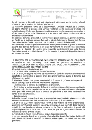 INSTITUT QUERCUS                                    Sant Joan de Vilatorrada
                  NORMES D’ORGANITZACIÓ I FUNCIONAMENT DE CENTRE

            Codi: NOFC               Revisió 1.0         Data:              Pàgina 97 /102
                                                         02/02/2011

En el cas que la Direcció sigui part directament interessada en la queixa, s’haurà
d’abstenir i, en el seu lloc, ho farà el Cap d’estudis.
3) Actuacions posteriors i arxiu de la documentació. Conclosa l’actuació de la Direcció,
es podrà informar la Direcció dels Serveis Territorials de la incidència produïda i la
solució aplicada. En tot cas, la documentació generada quedarà arxivada, en original o
còpies autentificades, a la Direcció o a la secretaria del centre, a disposició de la
Inspecció d’Ensenyament.
Un escrit de denúncia presentat al centre s’ha de poder resoldre, en primera instància,
en l’àmbit de la institució escolar. Per això el tràmit d’informar la Direcció dels Serveis
Territorials només s’ha de considerar com un tràmit potestatiu de la Direcció.
Una altra cosa és que la persona denunciant reiteri posteriorment la queixa o denúncia
davant dels Serveis Territorials o, si escau formalment, hi presenti una reclamació;
aleshores, la Direcció del centre serà requerida posteriorment des dels Serveis
Territorials perquè aporti la informació i la documentació a partir de la qual havia resolt
en primera instància.


  2. PROTOCOL PER AL TRACTAMENT EN ELS SERVEIS TERRITORIALS DE LES QUEIXES
O DENÚNCIES DE L’ALUMNAT, DELS PARES O D’ALTRES PROFESSORS O
TREBALLADORS D’UN CENTRE PÚBLIC SOBRE L’ACTUACIÓ D’UN PROFESSOR O D’UN
ALTRE TREBALLADOR DEL MATEIX CENTRE
L’escrit de queixa o denúncia pot ser:
1.1. Un escrit inicial presentat als Serveis Territorials.
1.2. Un escrit, en segona instància, de disconformitat (formal o informal) amb la solució
adoptada al centre sobre la qüestió, arran d’un primer escrit de queixa o denúncia que
s’hi hagués presentat.
2. Contingut de l’escrit de queixa o denúncia 2.1. En el cas 1.1, s’ha de vetllar perquè
l’escrit contingui com a mínim les informacions següents:
– Identificació de la persona o persones que el presenten.
– Contingut de la queixa, enunciat de la manera més precisa possible (amb especificació
dels desacords, de les irregularitats, de les anomalies, etc. que qui presenta la queixa
creu que s’han produït per acció o omissió del professor o d’un altre treballador del
centre a què es refereixen).
– Data i signatura.
Cal vetllar, també, perquè l’escrit vagi acompanyat de totes les dades, documents o més
elements acreditatius dels fets, actuacions o omissions a què faci referència.
2.2. En el cas 1.2, s’ha de vetllar perquè l’escrit, a més de totes les dades d’identificació
pertinents i d’informació suficient, especifiqui el motiu pel qual no s’està d’acord amb la
solució del cas donada en primera instància per la Direcció del centre, i perquè s’hi
adjunti còpia de l’escrit de la Direcció del centre pel qual els signants eren informats de
la queixa d’aquella primera solució.
3. Tramitació de l’escrit rebut. S’han de seguir els passos següents:
– Un cop presentat l’escrit en el registre d’entrada dels Serveis Territorials, la Direcció
dels Serveis requerirà la Direcció del centre perquè aporti, per escrit, els informes
pertinents.
 