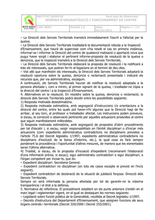INSTITUT QUERCUS                                     Sant Joan de Vilatorrada
                   NORMES D’ORGANITZACIÓ I FUNCIONAMENT DE CENTRE

            Codi: NOFC                Revisió 1.0        Data:               Pàgina 98 /102
                                                         02/02/2011

– La Direcció dels Serveis Territorials trametrà immediatament l’escrit a l’afectat per la
queixa.
– La Direcció dels Serveis Territorials traslladarà la documentació rebuda a la Inspecció
d’Ensenyament, que haurà de supervisar com s’ha resolt el cas en primera instància,
informar-se i informar la Direcció del centre de qualsevol matisació o aportació nova que
pugui haver sorgit i elaborar el pertinent informe-proposta de resolució de la queixa o
denúncia, que la inspecció trametrà a la Direcció dels Serveis Territorials.
– La Direcció dels Serveis Territorials elaborarà la proposta de resolució i la notificarà a
tots els interessats, que podran fer-hi al·legacions en el termini de deu dies.
– Vist allò que manifestin els interessats, la Direcció dels Serveis Territorials adoptarà la
resolució oportuna sobre la queixa, denúncia o reclamació presentada i indicarà els
recursos que, per via administrativa, escaiguin.
A continuació, els Serveis Territorials hauran de notificar la resolució adoptada a la
persona afectada i, com a mínim, al primer signant de la queixa, i traslladar-ne còpia a
la direcció del centre i a la Inspecció d’Ensenyament.
4. Alternatives en la resolució. En resoldre sobre la queixa, denúncia o reclamació, la
direcció dels Serveis Territorials podrà decidir entre les possibilitats següents:
1) Resposta motivada desestimatòria.
2) Resposta motivada estimatòria, amb segregació d’instruccions i/o orientacions a la
direcció del centre, entre les quals pot haver-n’hi algunes que la Direcció hagi de fer
arribar, al seu torn, al professor o treballador afectat. Les instruccions poden preveure,
si escau, la correcció o observació pertinents per aquelles actuacions produïdes al centre
que siguin manifestament millorables.
3) Resposta motivada estimatòria, amb segregació de propostes d’obrir procediments
per tal d’escatir i, si escau, exigir responsabilitats en l’àmbit disciplinari o d’iniciar més
actuacions (com expedients administratius contradictoris no disciplinaris previstos a
l’article 75.b del Decret legislatiu 1/1997, expedients administratius contradictoris no
disciplinaris d’exclusió de la borsa d’interins, etc.), la qual cosa es farà sempre
ponderant la procedència i l’oportunitat d’altres mesures, de manera que les esmentades
seran l’última alternativa.
4) Trasllat, si escau, de la proposta d’incoació d’expedient (recomanant l’elaboració
d’una informació prèvia, si escau), sigui administratiu contradictori o sigui disciplinari, a
l’òrgan competent per incoar-lo, que és:
– Expedient disciplinari: Secretaria General.
– Expedient contradictori no disciplinari (en tots els casos excepte el previst en l’incís
següent).
– Expedient contradictori de declaració de la situació de jubilació forçosa: Direcció dels
Serveis Territorials.
Sempre en serà informada la persona afectada per tal de garantir-ne la màxima
transparència i el dret a la defensa.
5. Normativa de referència. El procediment establert en els punts anteriors s’entén en el
marc legal i reglamentari vigent, en el qual es destaquen les normes següents:
– Legislació sobre funció pública de la Generalitat, recollida al Decret legislatiu 1/1997.
– Decrets d’estructura del Departament d’Ensenyament, que assignen funcions als seus
òrgans centrals i territorials (Decret 320/2000 i Decret 255/2001).
 