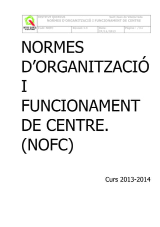INSTITUT QUERCUS

Sant Joan de Vilatorrada

NORMES D’ORGANITZACIÓ I FUNCIONAMENT DE CENTRE
Codi: NOFC

Revisió 1.3

Data:
27/11/2013

Pàgina 1 /104

NORMES
D’ORGANITZACIÓ
I
FUNCIONAMENT
DE CENTRE.
(NOFC)
Curs 2013-2014

 