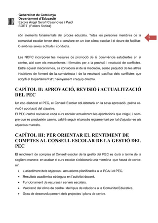 Generalitat de Catalunya
Departament d’Educació
Escola Àngel Serafí Casanovas i Pujol
SORT (Pallars Sobirà)
9
són elements fonamentals del procés educatiu. Totes les persones membres de la
comunitat escolar tenen dret a conviure en un bon clima escolar i el deure de facilitar-
lo amb les seves actituds i conducta.
Les NOFC incorporen les mesures de promoció de la convivència establertes en el
centre, així com els mecanismes i fórmules per a la previsió i resolució de conflictes.
Entre aquest mecanismes, es considera el de la mediació, sense perjudici de les altres
iniciatives de foment de la convivència i de la resolució pacífica dels conflictes que
adopti el Departament d'Ensenyament i l'equip directiu.
CAPÍTOL II: APROVACIÓ, REVISIÓ i ACTUALITZACIÓ
DEL PEC
Un cop elaborat el PEC, el Consell Escolar col.laborarà en la seva aprovació, prèvia re-
visió i aportació del claustre.
El PEC caldrà revisar-lo cada curs escolar actualitzant les aportacions que calgui, i sem-
pre que es produeixin canvis, caldrà seguir el procés reglamentari per tal d’ajustar-se als
objectius marcats.
CAPÍTOL III: PER ORIENTAR EL RENTIMENT DE
COMPTES AL CONSELL ESCOLAR DE LA GESTIÓ DEL
PEC
El rendiment de comptes al Consell escolar de la gestió del PEC es durà a terme de la
següent manera: en acabar el curs escolar s’elaborarà una memòria que haurà de conte-
nir:
• L’assoliment dels objectius i actuacions planificades a la PGA i el PEC.
• Resultats acadèmics obtinguts en l’activitat docent.
• Funcionament de recursos i serveis escolars.
• Valoració del clima de centre i del tipus de relacions a la Comunitat Educativa.
• Grau de desenvolupament dels projectes i plans de centre.
 