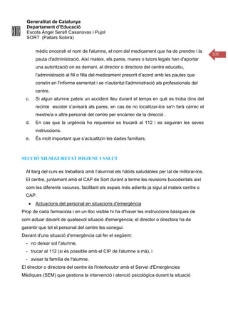 Generalitat de Catalunya
Departament d’Educació
Escola Àngel Serafí Casanovas i Pujol
SORT (Pallars Sobirà)
103
mèdic onconsti el nom de l'alumne, el nom del medicament que ha de prendre i la
pauta d'administració. Així mateix, els pares, mares o tutors legals han d'aportar
una autorització on es demani, al director o directora del centre educatiu,
l'administració al fill o filla del medicament prescrit d'acord amb les pautes que
constin en l'informe esmentat i se n'autoritzi l'administració als professionals del
centre.
c. Si algun alumne pateix un accident lleu durant el temps en què es troba dins del
recinte escolar s’avisarà als pares, en cas de no localitzar-los se'n farà càrrec el
mestre/a o altre personal del centre per encàrrec de la direcció .
d. En cas que la urgència ho requereixi es trucarà al 112 i es seguiran les seves
instruccions.
e. És molt important que s’actualitzin les dades familiars.
SECCIÓ XII.SEGURETAT HIGIENE I SALUT
Al llarg del curs es treballarà amb l’alumnat els hàbits saludables per tal de millorar-los.
El centre, juntament amb el CAP de Sort durant a terme les revisions bucodentals així
com les diferents vacunes, facilitant els espais més adients ja sigui al mateix centre o
CAP.
• Actuacions del personal en situacions d'emergència
Prop de cada farmaciola i en un lloc visible hi ha d'haver les instruccions bàsiques de
com actuar davant de qualsevol situació d'emergència; el director o directora ha de
garantir que tot el personal del centre les conegui.
Davant d'una situació d'emergència cal fer el següent:
- no deixar sol l'alumne,
- trucar al 112 (si és possible amb el CIP de l'alumne a mà), i
- avisar la família de l'alumne.
El director o directora del centre és l'interlocutor amb el Servei d'Emergències
Mèdiques (SEM) que gestiona la intervenció i atenció psicològica durant la situació
 