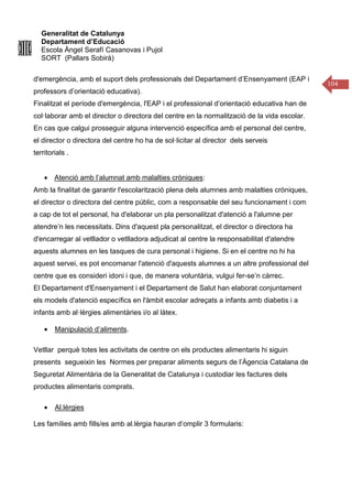 Generalitat de Catalunya
Departament d’Educació
Escola Àngel Serafí Casanovas i Pujol
SORT (Pallars Sobirà)
104
d'emergència, amb el suport dels professionals del Departament d’Ensenyament (EAP i
professors d’orientació educativa).
Finalitzat el període d'emergència, l'EAP i el professional d’orientació educativa han de
col·laborar amb el director o directora del centre en la normalització de la vida escolar.
En cas que calgui prosseguir alguna intervenció específica amb el personal del centre,
el director o directora del centre ho ha de sol·licitar al director dels serveis
territorials .
• Atenció amb l’alumnat amb malalties cròniques:
Amb la finalitat de garantir l'escolarització plena dels alumnes amb malalties cròniques,
el director o directora del centre públic, com a responsable del seu funcionament i com
a cap de tot el personal, ha d'elaborar un pla personalitzat d'atenció a l'alumne per
atendre’n les necessitats. Dins d'aquest pla personalitzat, el director o directora ha
d'encarregar al vetllador o vetlladora adjudicat al centre la responsabilitat d'atendre
aquests alumnes en les tasques de cura personal i higiene. Si en el centre no hi ha
aquest servei, es pot encomanar l'atenció d'aquests alumnes a un altre professional del
centre que es consideri idoni i que, de manera voluntària, vulgui fer-se’n càrrec.
El Departament d'Ensenyament i el Departament de Salut han elaborat conjuntament
els models d'atenció específics en l'àmbit escolar adreçats a infants amb diabetis i a
infants amb al·lèrgies alimentàries i/o al làtex.
• Manipulació d’aliments.
Vetllar perquè totes les activitats de centre on els productes alimentaris hi siguin
presents segueixin les Normes per preparar aliments segurs de l’Àgencia Catalana de
Seguretat Alimentària de la Generalitat de Catalunya i custodiar les factures dels
productes alimentaris comprats.
• Al.lèrgies
Les famílies amb fills/es amb al.lèrgia hauran d’omplir 3 formularis:
 