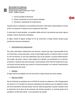 Generalitat de Catalunya
Departament d’Educació
Escola Àngel Serafí Casanovas i Pujol
SORT (Pallars Sobirà)
105
1. Full de recollida d’informació
2. Pautes d’actuació en cas de reacció al.lèrgica
3. Sol.licitud i autorització de medicaments
Aquests fulls es custodiaran a la secretaria del centre i el/la tutor/a responsable se n’haurà
de fer una còpia per incorporar-la a la carpeta de l’alumne/a.
A cada aula hi haurà penjada una graella visible amb els i les alumnes que tenen alguna
al.lèrgia i amb la informació necessària.
Si algún mestre té alguna al.lèrgia ho ha de comunicar a l’equip directiu perquè pugui
prendre les mesures necessàries.
• Administració de medicaments
Per poder administrar medicaments als alumnes, sempre que sigui imprescindible fer-ho
en horari lectiu, cal que els pares, mares o tutors legals aportin un informe mèdic on consti
el nom de l'alumne, el nom del medicament que ha de prendre i la pauta d'administració.
Així mateix, els pares, mares o tutors legals han d'aportar una autorització on es demani,
al director o directora del centre educatiu, l'administració al fill o filla del medicament pres-
crit d'acord amb les pautes que constin en l'informe esmentat i se n'autoritzi l'administració
als professionals del centre
• Diabetis:
Si algun alumne és diabètic s’ha de comunicar a l’equip directiu per donar pautes.
• Mesures COVID:
Per tal d’afrontar la pandèmia per la COVID-19 l’escola ha elaborat un Pla d’Organització
de Centre on s’hi recullen les mesures especifiques de protecció que ha adoptat al centre
per tal de reprendre l’activitat escolar amb les màximes garanties, buscant l’equilibri entre
la protección de la salut de les persones als centres educatius, la correcta gestió de la
pandèmia i el dret dels infants a una educación de qualitat.
 