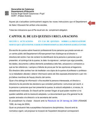 Generalitat de Catalunya
Departament d’Educació
Escola Àngel Serafí Casanovas i Pujol
SORT (Pallars Sobirà)
106
Aquest pla s’actualitza contíniuament segons les noves instruccions que el Departament
de Salut i Educació fan arribar a les escoles.
Totes les indicacions que el Pla recull són de compliment obligatori.
CAPITOL II. DE LES QUEIXES I RECLAMACIONS
SECCIÓ I. ACTUACIONS EN CAS DE QUEIXES SOBRE LA PRESTACIÓ DE
SERVEI QUE QÜESTIONIL’EXERCICIPROFESSIONAL DELPERSONALDELCENTRE
Els escrits de queixa sobre l'exercici professional d'una persona que presta serveis en
un centre públic del Departament d'Ensenyament han d'adreçar-se al director o
directora del centre i han de contenir la identificació de la persona o persones que el
presenten, el contingut de la queixa, la data i la signatura i, sempre que sigui possible,
les dades, documents o altres elements acreditatius dels fets, actuacions o omissions a
què es fan referència, i sempre a l'efecte de prova per fer les oportunes al·legacions.
Els directors dels centres han de traslladar una còpia de la queixa al professor o professo-
ra (o treballador afectat) i obtenir informació sobre els fets exposats,directament o per mit-
jà d'altres membres de l'equip directiu del centre.
Quan s'ha obtingut la informació i s'ha escoltat la persona interessada, el director o
directora ha de prendre les decisions que consideri pertinents i comunicar per escrit, a
la persona o persones que han presentat la queixa, la solució adoptada o, si escau, la
desestimació motivada. En l'escrit cal fer constar l'òrgan al qual poden recórrer si no
queden satisfets amb la resolució adoptada. La documentació que s'ha generat ha de
quedar arxivada a la direcció o a la secretaria del centre.
El procediment ha d’estar d'acord amb la Resolució de 24 demaig de 2004 (FDAADE
1006, de maig de 2004).
Quan es produeixin fets susceptibles d'actuacions disciplinàries, d'acord amb la
normativa vigent, cal proposar la incoació de l'expedient disciplinari corresponent.
 