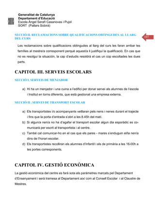 Generalitat de Catalunya
Departament d’Educació
Escola Àngel Serafí Casanovas i Pujol
SORT (Pallars Sobirà)
107
SECCIÓ II. RECLAMACIONS SOBRE QUALIFICACIONS OBTINGUDES AL LLARG
DEL CURS
Les reclamacions sobre qualificacions obtingudes al llarg del curs les faran arribar les
famílies al mestre/a corresponent perquè aquest/a li justifiqui la qualificació. En cas que
no es resolgui la situación, la cap d’estudis resoldrà el cas un cop escoltades les dues
parts.
CAPITOL III. SERVEIS ESCOLARS
SECCIÓ I. SERVEIS DE MENJADOR
a) Hi ha un menjador i una cuina a l’edifici per donar servei als alumnes de l’escola
i Institut en torns diferents, que està gestionat una empresa externa.
SECCIÓ II . SERVEI DE TRANSPORT ESCOLAR
a) Els transportistes i/o acompanyants vetllaran pels nens i nenes durant el trajecte
i fins que la porta d’entrada s’obri a les 8.45h del matí.
b) Si algun/a nen/a no ha d’agafar el transport escolar algun dia esporàdic es co-
municarà per escrit al transportista i al centre.
c) També cal comunicar-ho en el cas que els pares - mares s’enduguin el/la nen/a
dins de l’horari escolar.
d) Els transportistes recolliran els alumnes d’Infantil i els de primària a les 16-00h a
les portes corresponents.
CAPITOL IV. GESTIÓ ECONÒMICA
La gestió econòmica del centre es farà sota els paràmetres marcats pel Departament
d’Ensenyament i serà tramesa al Departament així com al Consell Escolar i al Claustre de
Mestres.
 