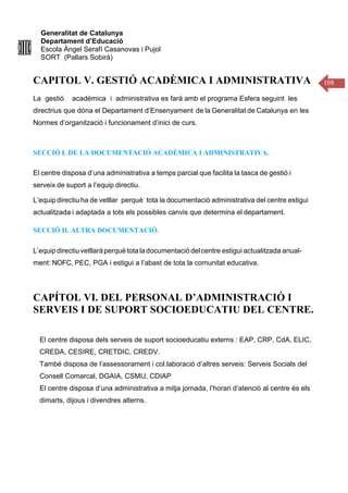 Generalitat de Catalunya
Departament d’Educació
Escola Àngel Serafí Casanovas i Pujol
SORT (Pallars Sobirà)
108
CAPITOL V. GESTIÓ ACADÈMICA I ADMINISTRATIVA
La gestió acadèmica i administrativa es farà amb el programa Esfera seguint les
directrius que dóna el Departament d’Ensenyament de la Generalitat de Catalunya en les
Normes d’organització i funcionament d’inici de curs.
SECCIÓ I. DE LA DOCUMENTACIÓ ACADÈMICA I ADMINISTRATIVA.
El centre disposa d’una administrativa a temps parcial que facilita la tasca de gestió i
serveix de suport a l’equip directiu.
L’equip directiu ha de vetllar perquè tota la documentació administrativa del centre estigui
actualitzada i adaptada a tots els possibles canvis que determina el departament.
SECCIÓ II. ALTRA DOCUMENTACIÓ.
L’equipdirectiuvetllaràperquètota ladocumentaciódelcentre estigui actualitzada anual-
ment: NOFC, PEC, PGA i estigui a l’abast de tota la comunitat educativa.
CAPÍTOL VI. DEL PERSONAL D’ADMINISTRACIÓ I
SERVEIS I DE SUPORT SOCIOEDUCATIU DEL CENTRE.
El centre disposa dels serveis de suport socioeducatiu externs : EAP, CRP, CdA, ELIC,
CREDA, CESIRE, CRETDIC, CREDV.
També disposa de l’assessorament i col.laboració d’altres serveis: Serveis Socials del
Consell Comarcal, DGAIA, CSMIJ, CDIAP
El centre disposa d’una administrativa a mitja jornada, l’horari d’atenció al centre és els
dimarts, dijous i divendres alterns.
 