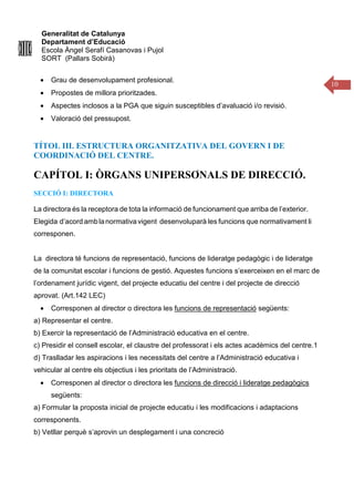 Generalitat de Catalunya
Departament d’Educació
Escola Àngel Serafí Casanovas i Pujol
SORT (Pallars Sobirà)
10
• Grau de desenvolupament profesional.
• Propostes de millora prioritzades.
• Aspectes inclosos a la PGA que siguin susceptibles d’avaluació i/o revisió.
• Valoració del pressupost.
TÍTOL III. ESTRUCTURA ORGANITZATIVA DEL GOVERN I DE
COORDINACIÓ DEL CENTRE.
CAPÍTOL I: ÒRGANS UNIPERSONALS DE DIRECCIÓ.
SECCIÓ I: DIRECTORA
La directora és la receptora de tota la informació de funcionament que arriba de l’exterior.
Elegida d’acordamblanormativa vigent desenvoluparà les funcions que normativament li
corresponen.
La directora té funcions de representació, funcions de lideratge pedagògic i de lideratge
de la comunitat escolar i funcions de gestió. Aquestes funcions s’exerceixen en el marc de
l’ordenament jurídic vigent, del projecte educatiu del centre i del projecte de direcció
aprovat. (Art.142 LEC)
• Corresponen al director o directora les funcions de representació següents:
a) Representar el centre.
b) Exercir la representació de l’Administració educativa en el centre.
c) Presidir el consell escolar, el claustre del professorat i els actes acadèmics del centre.1
d) Traslladar les aspiracions i les necessitats del centre a l’Administració educativa i
vehicular al centre els objectius i les prioritats de l’Administració.
• Corresponen al director o directora les funcions de direcció i lideratge pedagògics
següents:
a) Formular la proposta inicial de projecte educatiu i les modificacions i adaptacions
corresponents.
b) Vetllar perquè s’aprovin un desplegament i una concreció
 