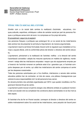 Generalitat de Catalunya
Departament d’Educació
Escola Àngel Serafí Casanovas i Pujol
SORT (Pallars Sobirà)
109
TÍTOL VIII: ÚS SOCIAL DEL CENTRE
S'entén com a ús social dels centres la realització d'activitats educatives, cívi-
ques,culturals, esportives, artístiques o altres de caràcter social per part de persones físi-
ques o jurídiques sense ànim de lucre i no compreses en l'ús propi del centre.
El procediment seguir és el següent:
Les persones físiques o jurídiques que pretenguin fer un ús social de les instal·lacions
dels centres han de presentar la sol·licitud a l'ajuntament, de manera argumentada.
L'ajuntament resol la sol·licitud formulada d'acord amb la regulació que s'estableixi al mu-
nicipi a aquest efecte, amb la conformitat prèvia del director o directora del centre educa-
tiu.
L’ajuntament, prèviament a la realització de l’activitat, notifica a la direcció del centre
l’autorització concedida i adopta les mesures oportunes en matèria de vigilància, mante-
niment i neteja dels les intal.lacions emprades i respon que els equipaments emprats per
a l’exercici de l’activitat romanen en perfecte estat d’ús i garanteix que, si l’activitat com-
porta despeses per al centre, qui utilitzi les instal.lacions del centre compensa el centre
per les despeses ocasionades.
Totes les persones autoritzades per a l’ús d’edificis, intal.lacions o serveis dels centres
educatius públics han de contractar, en tots els casos, una pòlissa d’assegurances que
cobreixi la seva responsabilitat civil i la del personal al seu servei.
Es donarà prioritat a les activitats organitzades per l’AFA i que queden recollides a la Pro-
gramació General Anual de centre.
L’ajuntament podrá revocar el permís otorgat a les diferents entitats en qualsevol momen-
to del curs escolar sinó es compleixen les condicions abans esmentades i/o es faci mal ús
dels espais.
Si l'activitat s'ha de fer en l'horari escolar, correspon al director o directora del centre re-
soldre motivadament sobre l'ús social de les instal·lacions, sens perjudici de l'acord previ
 