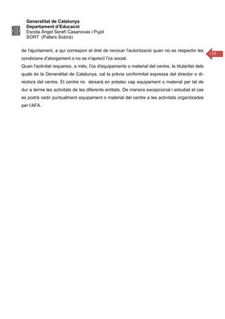 Generalitat de Catalunya
Departament d’Educació
Escola Àngel Serafí Casanovas i Pujol
SORT (Pallars Sobirà)
110
de l'ajuntament, a qui correspon el dret de revocar l'autorització quan no es respectin les
condicions d'atorgament o no se n'apreciï l'ús social.
Quan l'activitat requereix, a més, l'ús d'equipaments o material del centre, la titularitat dels
quals és la Generalitat de Catalunya, cal la prèvia conformitat expressa del director o di-
rectora del centre. El centre no deixarà en préstec cap equipament o material per tal de
dur a terme les activitats de les diferents entitats. De manera excepcional i estudiat el cas
es podrà cedir puntualment equipament o material del centre a les activitats organitzades
per l’AFA.
 