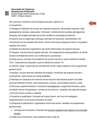 Generalitat de Catalunya
Departament d’Educació
Escola Àngel Serafí Casanovas i Pujol
SORT (Pallars Sobirà)
11
del currículum coherents amb el projecte educatiu i garantir-ne
el compliment.
c) Assegurar l’aplicació de la carta de compromís educatiu, del projecte lingüístic i dels
plantejaments tutorials, coeducatius i d’inclusió, i també de tots els altres plantejaments
educatius del projecte educatiu del centre recollits en el projecte de direcció.
d) Garantir que el català sigui la llengua vehicular de l’educació, administrativa i de
comunicació en les activitats del centre, d’acord amb el que disposen el títol II i el projecte
lingüístic del centre.
e) Establir els elements organitzatius del centre determinats pel projecte educatiu.
f) Proposar, d’acord amb el projecte educatiu i les assignacions pressupostàries, la relació
de llocs de treball del centre i les modificacions successives.
g) Instar que es convoqui el procediment de provisió de llocs a què fa referència l’article
124.1 i presentar les propostes a què fa referència l’article 115.
h) Orientar, dirigir i supervisar les activitats del centre i dirigir l’aplicació de la programació
general anual.
i) Impulsar, d’acord amb els indicadors de progrés, l’avaluació del projecte educatiu i,
eventualment, dels acords de coresponsabilitat.
j) Participar en l’avaluació de l’exercici de les funcions del personal docent i de l’altre
personal destinat al centre, amb l’observació, si escau, de la pràctica docent a l’aula.
k) Promoure experimentacions, innovacions pedagògiques, programes educatius, plans
de treball, formes d’organització, normes de convivència, ampliació del calendari escolar
o de l’horari lectiu d’àrees o matèries.
l) Fomentar la qualificació i formació de l’equip docent, així com la investigació,
l’experimentació i la innovació educativa al centre.
m) Dissenyar la planificació i organització docent del centre, recollida a la programació
general anual.
• Corresponen al director o directora les funcions següents amb relació a la comunitat
escolar:
a) Vetllar per la formulació i pel compliment de la carta de
 