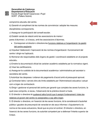 Generalitat de Catalunya
Departament d’Educació
Escola Àngel Serafí Casanovas i Pujol
SORT (Pallars Sobirà)
12
compromís educatiu del centre.
b) Garantir el compliment de les normes de convivència i adoptar les mesures
disciplinàries corresponents.
c) Assegurar la participació del consell escolar.
d) Establir canals de relació amb les associacions de mares i
pares d’alumnes i, si s’escau, amb les associacions d’alumnes.
• Corresponen al director o directora les funcions relatives a l’organització i la gestió
del centre següents:
a) Impulsar l’elaboració i l’aprovació de les normes d’organització i funcionament del
centre i dirigir-ne l’aplicació.
b) Nomenar els responsables dels òrgans de gestió i coordinació establerts en el projecte
educatiu.
c) Emetre la documentació oficial de caràcter acadèmic establerta per la normativa vigent.
d) Visar les certificacions.
e) Assegurar la custòdia de la documentació acadèmica i administrativa pel secretari o
secretària del centre.
f) Autoritzar les despeses i ordenar els pagaments d’acord amb el pressupost aprovat.
g) Contractar béns i serveis dins els límits establerts per l’Administració educativa i actuar
com a òrgan de contractació.
h) Dirigir i gestionar el personal del centre per garantir que compleix les seves funcions, la
qual cosa comporta, si escau, l’observació de la pràctica docent a l’aula.
8. El director o directora té qualsevol altra funció que li assigni l’ordenament i totes les
relatives al govern del centre no assignades a cap altre òrgan.
9. El director o directora, en l’exercici de les seves funcions, té la consideració d’autoritat
pública i gaudeix de presumpció de veracitat en els seus informes i d’ajustament a la
norma en les seves actuacions, llevat que es provi el contrari. El director o directora, en
l’exercici de les seves funcions, és autoritat competent per a defensar l’interès superior de
l’infant.
 