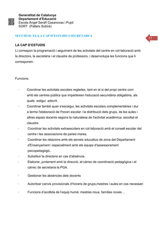 Generalitat de Catalunya
Departament d’Educació
Escola Àngel Serafí Casanovas i Pujol
SORT (Pallars Sobirà)
13
SECCIÓ II: EL/LA CAP D’ESTUDIS I SECRETARI/A
LA CAP D’ESTUDIS
Li correspon la programació i seguiment de les activitats del centre en col·laboració amb
la directora, la secretària i el claustre de professors, i desenvolupa les funcions que li
corresponen.
Funcions:
· Coordinar les activitats escolars reglades, tant en el si del propi centre com
amb els centres públics que imparteixen l'educació secundària obligatòria, als
quals estigui adscrit.
· Coordinar també quan s'escaigui, les activitats escolars complementàries i dur
a terme l'elaboració de l'horari escolar i la distribució dels grups, de les aules i
altres espais docents segons la naturalesa de l'activitat acadèmica, escoltat el
claustre.
· Coordinar les activitats extraescolars en col·laboració amb el consell escolar del
centre i les associacions de paresi mares.
· Coordinar les relacions amb els serveis educatius de zona del Departament
d'Ensenyament i especialment amb els equips d'assessorament
psicopedagògic.
· Substituir la directora en cas d'absència.
· Elaborar, juntament amb la direcció, el càrrec de coordinació pedagògica i el
càrrec de secretaria la PGA.
· Gestionar les absències dels docents
· Autoritzar canvis provisionals d’horaris de grups,mestres i aules en cas necessari
· Funcions d’acollida de l’equip humà: mestres nous, famílies noves…
 