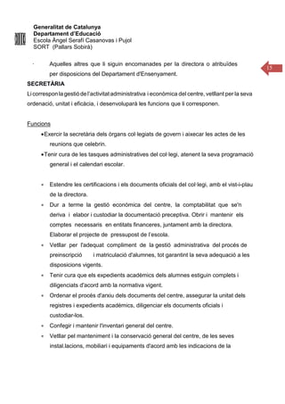 Generalitat de Catalunya
Departament d’Educació
Escola Àngel Serafí Casanovas i Pujol
SORT (Pallars Sobirà)
15
· Aquelles altres que li siguin encomanades per la directora o atribuïdes
per disposicions del Departament d'Ensenyament.
SECRETÀRIA
Licorrespon lagestiódel’activitatadministrativa i econòmica del centre, vetllant per la seva
ordenació, unitat i eficàcia, i desenvoluparà les funcions que li corresponen.
Funcions
•Exercir la secretària dels òrgans col·legiats de govern i aixecar les actes de les
reunions que celebrin.
•Tenir cura de les tasques administratives del col·legi, atenent la seva programació
general i el calendari escolar.
• Estendre les certificacions i els documents oficials del col·legi, amb el vist-i-plau
de la directora.
• Dur a terme la gestió econòmica del centre, la comptabilitat que se'n
deriva i elabor i custodiar la documentació preceptiva. Obrir i mantenir els
comptes necessaris en entitats financeres, juntament amb la directora.
Elaborar el projecte de pressupost de l’escola.
• Vetllar per l'adequat compliment de la gestió administrativa del procés de
preinscripció i matriculació d'alumnes, tot garantint la seva adequació a les
disposicions vigents.
• Tenir cura que els expedients acadèmics dels alumnes estiguin complets i
diligenciats d'acord amb la normativa vigent.
• Ordenar el procés d'arxiu dels documents del centre, assegurar la unitat dels
registres i expedients acadèmics, diligenciar els documents oficials i
custodiar-los.
• Confegir i mantenir l'inventari general del centre.
• Vetllar pel manteniment i la conservació general del centre, de les seves
instal.lacions, mobiliari i equipaments d'acord amb les indicacions de la
 