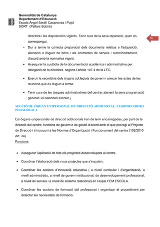 Generalitat de Catalunya
Departament d’Educació
Escola Àngel Serafí Casanovas i Pujol
SORT (Pallars Sobirà)
16
directora i les disposicions vigents. Tenir cura de la seva reparació, quan co-
correspongui.
• Dur a terme la correcta preparació dels documents relatius a l'adquisició,
alienació o lloguer de béns i als contractes de serveis i subministrament,
d'acord amb la normativa vigent.
• Assegurar la custòdia de la documentació acadèmica i administrativa per
delegació de la directora, segons l’article 147.4 de la LEC.
• Exercir la secretària dels òrgans col.legiats de govern i aixecar les actes de les
reunions que es duguin a terme.
• Tenir cura de les tasques administratives del centre, atenent la seva programació
general i el calendari escolar.¡
SECCIÓ III: ÓRGAN UNIPERSONAL DE DIRECCIÓ ADDICIONAL: COORDINADORA
PEDAGÒGICA
Els órgans unipersonals de direcció addicionals han de tenir encarregades, per part de la
direcció del centre, funcions de govern o de gestió d’acord amb el que prevegi el Projecte
de Direcció i s’incorpori a les Normes d’Organització i Funcionament del centre (102/2010
Art. 34)
Funcions:
• Assegurar l’aplicació de tots els projectes desenvolupats al centre.
• Coordinar l’elaboració dels nous projectes que s’impulsin.
• Coordinar les accions d’innovació educativa ( a nivell curricular i d’organització, a
nivell administratiu, a nivell de govern institucional, de desenvolupament professional,
a nivell de serveis i a nivell de sistema relacional) en l’espai FEM ESCOLA.
• Coordinar les accions de formació del professorat i organitzar el procediment per
detectar les necessitats de formació.
 