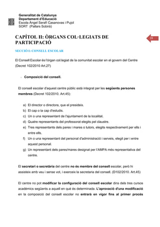 Generalitat de Catalunya
Departament d’Educació
Escola Àngel Serafí Casanovas i Pujol
SORT (Pallars Sobirà)
18
CAPÍTOL II: ÒRGANS COL·LEGIATS DE
PARTICIPACIÓ
SECCIÓ I: CONSELL ESCOLAR
El Consell Escolar és l’órgan col.legiat de la comunitat escolar en el govern del Centre
(Decret 102/2010 Art.27)
Composició del consell.
El consell escolar d'aquest centre públic està integrat per les següents persones
membres (Decret 102/2010. Art.45):
a) El director o directora, que el presideix.
b) El cap o la cap d'estudis.
c) Un o una representant de l'ajuntament de la localitat.
d) Quatre representants del professorat elegits pel claustre.
e) Tres representants dels pares i mares o tutors, elegits respectivament per ells i
entre ells.
f) Un o una representant del personal d'administració i serveis, elegit per i entre
aquest personal.
g) Un representant dels pares/mares designat per l’AMPA més representativa del
centre.
El secretari o secretària del centre no és membre del consell escolar, però hi
assisteix amb veu i sense vot, i exerceix la secretaria del consell. (D102/2010. Art.45)
El centre no pot modificar la configuració del consell escolar dins dels tres cursos
acadèmics següents a aquell en què és determinada. L'aprovació d'una modificació
en la composició del consell escolar no entrarà en vigor fins al primer procés
 