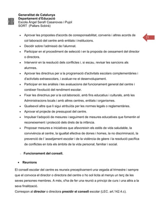 Generalitat de Catalunya
Departament d’Educació
Escola Àngel Serafí Casanovas i Pujol
SORT (Pallars Sobirà)
21
• Aprovar les propostes d'acords de coresponsabilitat, convenis i altres acords de
col·laboració del centre amb entitats i institucions.
• Decidir sobre l’admissió de l’alumnat.
• Participar en el procediment de selecció i en la proposta de cessament del director
o directora.
• Intervenir en la resolució dels conflictes i, si escau, revisar les sancions als
alumnes.
• Aprovar les directrius per a la programació d'activitats escolars complementàries i
d'activitats extraescolars, i avaluar-ne el desenvolupament.
• Participar en les anàlisis i les avaluacions del funcionament general del centre i
conèixer l'evolució del rendiment escolar.
• Fixar les directrius per a la col.laboració, amb fins educatius i culturals, amb les
Administracions locals i amb altres centres, entitats i organismes.
• Qualsevol altre que li sigui atribuïda per les normes legals o reglamentàries.
• Aprovar el projecte de pressupost del centre.
• Impulsar l’adopció de mesures i seguiment de mesures educatives que fomentin el
reconeixement i protecció dels drets de la infància.
• Proposar mesures e iniciatives que afavoreixin els estils de vida saludable, la
convivència al centre, la igualtat efectiva de dones i homes, la no discriminació, la
prevenció de l ‘assetjament escolar i de la violència de gèere i la resolució pacífica
de conflictes en tots els àmbits de la vida personal, familiar i social.
Funcionament del consell.
• Reunions
El consell escolar del centre es reuneix preceptivament una vegada al trimestre i sempre
que el convoca el director o directora del centre o ho sol·licita al menys un terç de les
seves persones membres. A més, s'ha de fer una reunió a principi de curs i una altra a la
seva finalització.
Correspon al director o directora presidir el consell escolar (LEC. art.142.4.c).
 