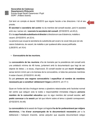 Generalitat de Catalunya
Departament d’Educació
Escola Àngel Serafí Casanovas i Pujol
SORT (Pallars Sobirà)
22
Cal tenir en compte el decret 155/2010 que regula l’accés a les direccions i tot el seu
procés.
El secretari o secretària del centre no és membre del consell escolar, però hi assisteix
amb veu i sense vot, i exerceix la secretaria del consell. (D102/2010. art.45.2).
El o la cap d’estudis substitueix el director o directora en cas d’absència, malaltia o
vacant. (D102/2010. art.32.4).
La persona que ocupa la secretaria és substituïda pel vocal o la vocal més jove (en els
casos d’absència, de vacant, de malaltia o per qualsevol altra causa justificada.
(L26/2010. art.16.4)
• Convocatòria de les reunions.
La convocatòria de les reunions s'ha de trametre per la presidència del consell amb
una antelació mínima de 48 hores, juntament amb la documentació que hagi de ser
objecte de debat, i, si escau, d'aprovació. El consell escolar es pot reunir d'urgència,
sense termini mínim per a la tramesa de la convocatòria, si totes les persones membres
hi estan d'acord. (D102/2010. Art.46)
Es pot preveure una segona convocatòria i especificar el nombre de membres
necessaris per a constituir vàlidament l’òrgan.(L26/2010. art.17.1)
Quan en l'ordre del dia s'incloguin temes o qüestions relacionades amb l'activitat normal
del centre que estiguin sota la tutela o responsabilitat immediata d'alguna persona
membre de la comunitat educativa que no sigui membre del consell escolar, se'l
podrà convocar a la sessió per tal que informi sobre el tema o qüestió corresponent.
(D102/2010. Art.46)
La convocatòria de la sessió de l’òrgan col·legiat s’ha de fer preferentment per mitjans
electrònics, i ha d’anar acompanyada de la documentació necessària per a la
deliberació i l’adopció d’acords, sense perjudici que aquesta documentació estigui
 