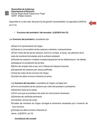 Generalitat de Catalunya
Departament d’Educació
Escola Àngel Serafí Casanovas i Pujol
SORT (Pallars Sobirà)
23
disponible en un lloc web, del qual s’ha de garantir l’accessibilitat i la seguretat.(L26/2010.
art.17.2)
▪ Funcions del president i del secretari. (L26/2010 Art.15)
Les funcions del president o presidenta són :
a)Exercir la representació de l’órgan
b)Ordenar la convocatòria de les sessions ordinàries i extraordinàries.
c)Fixar l’ordre del dia de les sessions, tenint en compte, si escau, les peticions de la
resta de membres formulades amb la suficient antelació.
d)Presidir les sessions i moderar el desenvolupament de les deliberacions i els debats.
e)Assegurar el compliment de les lleis.
f)Dirimir els empats amb el seu vot a l’efecte de l’adopció d’acords.
g)Suspendre les sessions per causa justificada.
h)Visar les actes de les reunions de l’òrgan.
i)Complir les altres funcions inherents al càrrec.
Les funcions del secretari o secretària de l’òrgan col·legiat són:
a)Fer la convocatòria de les sessions per ordre del president o presidenta.
b)Estendre l’acta de la sessió.
c)Tenir cura que es practiquin els actes de comunicació necessaris.
d)Estendre els certificats pertinents.
e)Custodiar i arxivar les actes.
f)Facilitar als membres de l’òrgan col·legiat la informació necessària per a l’exercici de
llurs funcions.
g)Complir les altres funcions inherents al
càrrec. (L26/2010. art.15)
Constitució del consell.
 