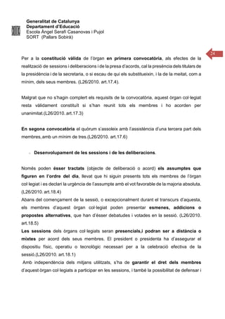 Generalitat de Catalunya
Departament d’Educació
Escola Àngel Serafí Casanovas i Pujol
SORT (Pallars Sobirà)
24
Per a la constitució vàlida de l’òrgan en primera convocatòria, als efectes de la
realització de sessions i deliberacions i de la presa d’acords, cal la presència dels titulars de
la presidència i de la secretaria, o si escau de qui els substitueixin, i la de la meitat, com a
mínim, dels seus membres. (L26/2010. art.17.4).
Malgrat que no s’hagin complert els requisits de la convocatòria, aquest òrgan col·legiat
resta vàlidament constituït si s’han reunit tots els membres i ho acorden per
unanimitat.(L26/2010. art.17.3)
En segona convocatòria el quòrum s’assoleix amb l’assistència d’una tercera part dels
membres,amb un mínim de tres.(L26/2010. art.17.6)
Desenvolupament de les sessions i de les deliberacions.
Només poden ésser tractats (objecte de deliberació o acord) els assumptes que
figuren en l’ordre del dia, llevat que hi siguin presents tots els membres de l’òrgan
col·legiat i es declari la urgència de l’assumpte amb el vot favorable de la majoria absoluta.
(L26/2010. art.18.4)
Abans del començament de la sessió, o excepcionalment durant el transcurs d’aquesta,
els membres d’aquest òrgan col·legiat poden presentar esmenes, addicions o
propostes alternatives, que han d’ésser debatudes i votades en la sessió. (L26/2010.
art.18.5)
Les sessions dels òrgans col·legiats seran presencials,i podran ser a distància o
mixtes per acord dels seus membres. El president o presidenta ha d’assegurar el
dispositiu físic, operatiu o tecnològic necessari per a la celebració efectiva de la
sessió.(L26/2010. art.18.1)
Amb independència dels mitjans utilitzats, s’ha de garantir el dret dels membres
d’aquest òrgan col·legiats a participar en les sessions, i també la possibilitat de defensar i
 