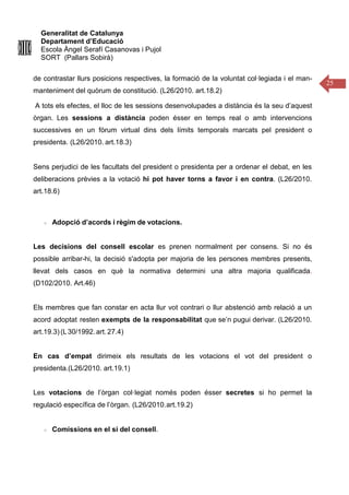 Generalitat de Catalunya
Departament d’Educació
Escola Àngel Serafí Casanovas i Pujol
SORT (Pallars Sobirà)
25
de contrastar llurs posicions respectives, la formació de la voluntat col·legiada i el man-
manteniment del quòrum de constitució. (L26/2010. art.18.2)
A tots els efectes, el lloc de les sessions desenvolupades a distància és la seu d’aquest
òrgan. Les sessions a distància poden ésser en temps real o amb intervencions
successives en un fòrum virtual dins dels límits temporals marcats pel president o
presidenta. (L26/2010. art.18.3)
Sens perjudici de les facultats del president o presidenta per a ordenar el debat, en les
deliberacions prèvies a la votació hi pot haver torns a favor i en contra. (L26/2010.
art.18.6)
Adopció d’acords i règim de votacions.
Les decisions del consell escolar es prenen normalment per consens. Si no és
possible arribar-hi, la decisió s'adopta per majoria de les persones membres presents,
llevat dels casos en què la normativa determini una altra majoria qualificada.
(D102/2010. Art.46)
Els membres que fan constar en acta llur vot contrari o llur abstenció amb relació a un
acord adoptat resten exempts de la responsabilitat que se’n pugui derivar. (L26/2010.
art.19.3)(L30/1992.art. 27.4)
En cas d’empat dirimeix els resultats de les votacions el vot del president o
presidenta.(L26/2010. art.19.1)
Les votacions de l’òrgan col·legiat només poden ésser secretes si ho permet la
regulació específica de l’òrgan. (L26/2010.art.19.2)
Comissions en el si del consell.
 