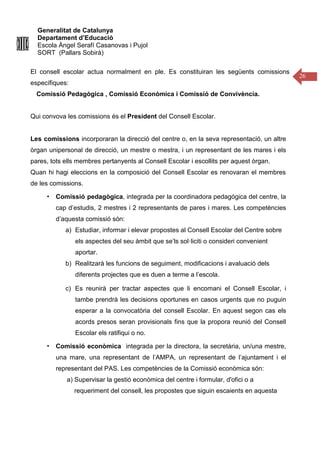 Generalitat de Catalunya
Departament d’Educació
Escola Àngel Serafí Casanovas i Pujol
SORT (Pallars Sobirà)
26
El consell escolar actua normalment en ple. Es constituiran les següents comissions
específiques:
Comissió Pedagògica , Comissió Econòmica i Comissió de Convivència.
Qui convova les comissions és el President del Consell Escolar.
Les comissions incorporaran la direcció del centre o, en la seva representació, un altre
òrgan unipersonal de direcció, un mestre o mestra, i un representant de les mares i els
pares, tots ells membres pertanyents al Consell Escolar i escollits per aquest òrgan.
Quan hi hagi eleccions en la composició del Consell Escolar es renovaran el membres
de les comissions.
▪ Comissió pedagògica, integrada per la coordinadora pedagógica del centre, la
cap d’estudis, 2 mestres i 2 representants de pares i mares. Les competències
d’aquesta comissió són:
a) Estudiar, informar i elevar propostes al Consell Escolar del Centre sobre
els aspectes del seu àmbit que se’ls sol·liciti o consideri convenient
aportar.
b) Realitzarà les funcions de seguiment, modificacions i avaluació dels
diferents projectes que es duen a terme a l’escola.
c) Es reunirà per tractar aspectes que li encomani el Consell Escolar, i
tambe prendrà les decisions oportunes en casos urgents que no puguin
esperar a la convocatòria del consell Escolar. En aquest segon cas els
acords presos seran provisionals fins que la propora reunió del Consell
Escolar els ratifiqui o no.
▪ Comissió econòmica integrada per la directora, la secretària, un/una mestre,
una mare, una representant de l’AMPA, un representant de l’ajuntament i el
representant del PAS. Les competències de la Comissió econòmica són:
a) Supervisar la gestió econòmica del centre i formular, d'ofici o a
requeriment del consell, les propostes que siguin escaients en aquesta
 