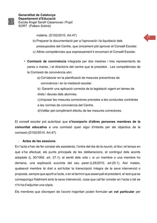 Generalitat de Catalunya
Departament d’Educació
Escola Àngel Serafí Casanovas i Pujol
SORT (Pallars Sobirà)
27
matèria. (D102/2010. Art.47)
b) Preparar la documentació per a l’aprovació i la liquidació dels
pressupostos del Centre, que únicament pòt aprovar el Consell Escolar.
c) Altres competències que expressament li encomani el Consell Escolar.
▪ Comissió de convivència integrada per dos mestres i tres representants de
pares o mares, i el director/a del centre que la presideix . Les competències de
la Comissió de convivència són:
a) Col·laborar en la planificació de mesures preventives de
convivència i en la mediació escolar.
b) Garantir una aplicació correcta de la legislació vigent en temes de
drets i deures dels alumnes.
c)Imposar les mesures correctores previstes a les conductes contràries
a les normes de convivència del Centre.
d)Vetllar pel compliment efectiu de les mesures correctores.
El consell escolar pot autoritzar que s'incorporin d'altres persones membres de la
comunitat educativa a una comissió quan sigui d'interès per als objectius de la
comissió.(D102/2010. Art.47)
Actes de les sessions.
En l’acta s’han de fer constar els assistents, l’ordre del dia de la reunió, el lloc i el temps en
què s’ha efectuat, els punts principals de les deliberacions, el contingut dels acords
adoptats (L 30/1992. art. 27.1), el sentit dels vots i, si un membre o una membre ho
demana, una explicació succinta del seu parer.(L26/2010. art.20.1). Així mateix,
qualsevol membre té dret a sol·licitar la transcripció íntegra de la seva intervenció o
proposta, sempre que aporti a l’acte, o en el termini que assenyali el president, el text que es
correspongui fidelment amb la seva intervenció, cosa que cal fer constar en l’acta o bé se
n’hi ha d’adjuntar una còpia.
Els membres que discrepen de l’acord majoritari poden formular un vot particular per
 