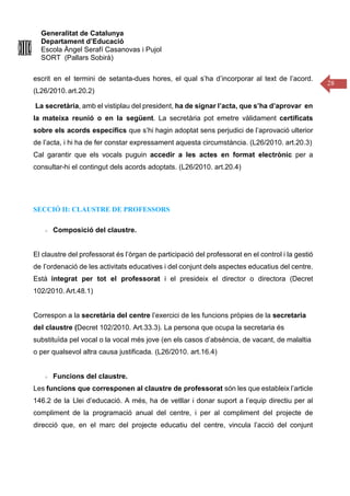 Generalitat de Catalunya
Departament d’Educació
Escola Àngel Serafí Casanovas i Pujol
SORT (Pallars Sobirà)
28
escrit en el termini de setanta-dues hores, el qual s’ha d’incorporar al text de l’acord.
(L26/2010.art.20.2)
La secretària, amb el vistiplau del president, ha de signar l’acta, que s’ha d’aprovar en
la mateixa reunió o en la següent. La secretària pot emetre vàlidament certificats
sobre els acords específics que s’hi hagin adoptat sens perjudici de l’aprovació ulterior
de l’acta, i hi ha de fer constar expressament aquesta circumstància. (L26/2010. art.20.3)
Cal garantir que els vocals puguin accedir a les actes en format electrònic per a
consultar-hi el contingut dels acords adoptats. (L26/2010. art.20.4)
SECCIÓ II: CLAUSTRE DE PROFESSORS
Composició del claustre.
El claustre del professorat és l’òrgan de participació del professorat en el control i la gestió
de l’ordenació de les activitats educatives i del conjunt dels aspectes educatius del centre.
Està integrat per tot el professorat i el presideix el director o directora (Decret
102/2010. Art.48.1)
Correspon a la secretària del centre l’exercici de les funcions pròpies de la secretaria
del claustre (Decret 102/2010. Art.33.3). La persona que ocupa la secretaria és
substituïda pel vocal o la vocal més jove (en els casos d’absència, de vacant, de malaltia
o per qualsevol altra causa justificada. (L26/2010. art.16.4)
Funcions del claustre.
Les funcions que corresponen al claustre de professorat són les que estableix l’article
146.2 de la Llei d’educació. A més, ha de vetllar i donar suport a l’equip directiu per al
compliment de la programació anual del centre, i per al compliment del projecte de
direcció que, en el marc del projecte educatiu del centre, vincula l’acció del conjunt
 