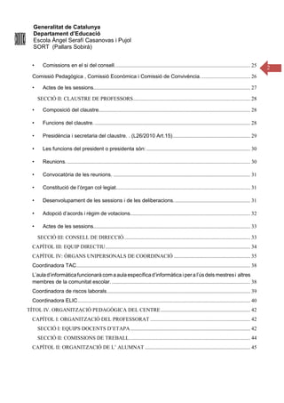 Generalitat de Catalunya
Departament d’Educació
Escola Àngel Serafí Casanovas i Pujol
SORT (Pallars Sobirà)
2
• Comissions en el si del consell....................................................................................................... 25
Comissió Pedagògica , Comissió Econòmica i Comissió de Convivència...................................... 26
• Actes de les sessions....................................................................................................................... 27
SECCIÓ II: CLAUSTRE DE PROFESSORS......................................................................................... 28
• Composició del claustre................................................................................................................... 28
• Funcions del claustre. ...................................................................................................................... 28
• Presidència i secretaria del claustre. . (L26/2010 Art.15)........................................................... 29
• Les funcions del president o presidenta són:............................................................................... 30
• Reunions............................................................................................................................................ 30
• Convocatòria de les reunions. ........................................................................................................ 31
• Constitució de l’òrgan col·legiat...................................................................................................... 31
• Desenvolupament de les sessions i de les deliberacions.......................................................... 31
• Adopció d’acords i règim de votacions........................................................................................... 32
• Actes de les sessions....................................................................................................................... 33
SECCIÓ III: CONSELL DE DIRECCIÓ................................................................................................ 33
CAPÍTOL III: EQUIP DIRECTIU.............................................................................................................. 34
CAPÍTOL IV: ÒRGANS UNIPERSONALS DE COORDINACIÓ .......................................................... 35
Coordinadora TAC.................................................................................................................................... 38
L’aulad’informàticafuncionarà comaaulaespecíficad’informàtica ipera l’ús dels mestresi altres
membres de la comunitat escolar. ......................................................................................................... 38
Coordinadora de riscos laborals............................................................................................................. 39
Coordinadora ELIC................................................................................................................................... 40
TÍTOL IV. ORGANITZACIÓ PEDAGÒGICA DEL CENTRE.................................................................... 42
CAPÍTOL I: ORGANITZACIÓ DEL PROFESSORAT ............................................................................ 42
SECCIÓ I: EQUIPS DOCENTS D’ETAPA........................................................................................... 42
SECCIÓ II: COMISSIONS DE TREBALL............................................................................................ 44
CAPÍTOL II: ORGANITZACIÓ DE L’ ALUMNAT ................................................................................ 45
 
