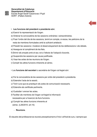 Generalitat de Catalunya
Departament d’Educació
Escola Àngel Serafí Casanovas i Pujol
SORT (Pallars Sobirà)
30
• Les funcions del president o presidenta són:
a) Exercir la representació de l’òrgan.
b) Ordenar la convocatòria de les sessions ordinàries i extraordinàries.
c) Fixar l’ordre del dia de les sessions, tenint en compte, si escau, les peticions de la
resta de membres formulades amb la suficient antelació.
d) Presidir les sessions i moderar el desenvolupament de les deliberacions i els debats.
e) Assegurar el compliment de les lleis.
f) Dirimir els empats amb el seu vot a l’efecte de l’adopció d’acords.
g) Suspendre les sessions per causa justificada.
h) Visar les actes de les reunions de l’òrgan.
i) Complir les altres funcions inherents al càrrec.
• Les funcions del secretari o secretària de l’òrgan col·legiat són:
a) Fer la convocatòria de les sessions per ordre del president o presidenta.
b) Estendre l’acta de la sessió.
c) Tenir cura que es practiquin els actes de comunicació necessaris.
d) Estendre els certificats pertinents.
e) Custodiar i arxivar les actes.
f) Facilitar als membres de l’òrgan col·legiat la informació
necessària per a l’exercici de llurs funcions.
g) Complir les altres funcions inherents al
càrrec. (L26/2010. art.15)
Reunions.
El claustre del professorat es reuneix preceptivament a l’inici i al final de curs, i sempre que
 