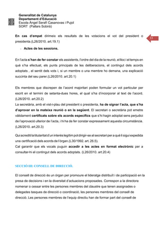 Generalitat de Catalunya
Departament d’Educació
Escola Àngel Serafí Casanovas i Pujol
SORT (Pallars Sobirà)
33
En cas d’empat dirimeix els resultats de les votacions el vot del president o
presidenta.(L26/2010. art.19.1)
Actes de les sessions.
En l’acta s’han de fer constar els assistents, l’ordre del dia de la reunió, el lloc i el temps en
què s’ha efectuat, els punts principals de les deliberacions, el contingut dels acords
adoptats , el sentit dels vots i, si un membre o una membre ho demana, una explicació
succinta del seu parer.(L26/2010. art.20.1)
Els membres que discrepen de l’acord majoritari poden formular un vot particular per
escrit en el termini de setanta-dues hores, el qual s’ha d’incorporar al text de l’acord.
(L26/2010. art.20.2)
La secretària, amb el vist-i-plau del president o presidenta, ha de signar l’acta, que s’ha
d’aprovar en la mateixa reunió o en la següent. El secretari o secretària pot emetre
vàlidament certificats sobre els acords específics que s’hi hagin adoptat sens perjudici
de l’aprovació ulterior de l’acta, i hi ha de fer constar expressament aquesta circumstància.
(L26/2010. art.20.3)
Quiacreditilatitularitatd’uninterèslegítimpotdirigir-se al secretari per a què li siguiexpedida
una certificació dels acords de l’òrgan.(L30/1992. art. 26.5).
Cal garantir que els vocals puguin accedir a les actes en format electrònic per a
consultar-hi el contingut dels acords adoptats. (L26/2010. art.20.4)
SECCIÓ III: CONSELL DE DIRECCIÓ.
El consell de direcció és un órgan per promoure el lideratge distribuït i de participació en la
presa de decisions i en la diversitat d’actuacions proposades. Correspon a la directora
nomenar o cessar entre les persones membres del claustre que tenen assignades o
delegades tasques de direcció o coordinació, les persones membres del consell de
direcció. Les persones membres de l’equip directiu han de formar part del consell de
 