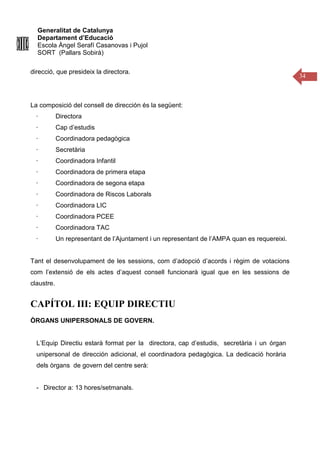 Generalitat de Catalunya
Departament d’Educació
Escola Àngel Serafí Casanovas i Pujol
SORT (Pallars Sobirà)
34
direcció, que presideix la directora.
La composició del consell de dirección és la següent:
· Directora
· Cap d’estudis
· Coordinadora pedagògica
· Secretària
· Coordinadora Infantil
· Coordinadora de primera etapa
· Coordinadora de segona etapa
· Coordinadora de Riscos Laborals
· Coordinadora LIC
· Coordinadora PCEE
· Coordinadora TAC
· Un representant de l’Ajuntament i un representant de l’AMPA quan es requereixi.
Tant el desenvolupament de les sessions, com d’adopció d’acords i règim de votacions
com l’extensió de els actes d’aquest consell funcionarà igual que en les sessions de
claustre.
CAPÍTOL III: EQUIP DIRECTIU
ÒRGANS UNIPERSONALS DE GOVERN.
L’Equip Directiu estarà format per la directora, cap d’estudis, secretària i un órgan
unipersonal de dirección adicional, el coordinadora pedagògica. La dedicació horària
dels òrgans de govern del centre serà:
- Director a: 13 hores/setmanals.
 