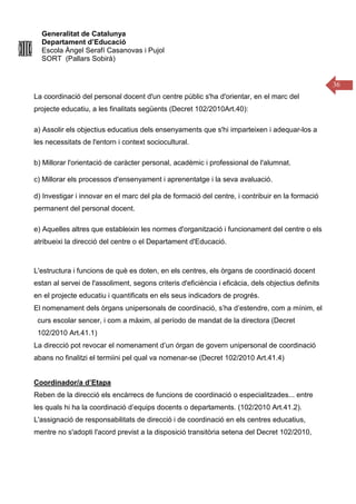 Generalitat de Catalunya
Departament d’Educació
Escola Àngel Serafí Casanovas i Pujol
SORT (Pallars Sobirà)
36
La coordinació del personal docent d'un centre públic s'ha d'orientar, en el marc del
projecte educatiu, a les finalitats següents (Decret 102/2010Art.40):
a) Assolir els objectius educatius dels ensenyaments que s'hi imparteixen i adequar-los a
les necessitats de l'entorn i context sociocultural.
b) Millorar l'orientació de caràcter personal, acadèmic i professional de l'alumnat.
c) Millorar els processos d'ensenyament i aprenentatge i la seva avaluació.
d) Investigar i innovar en el marc del pla de formació del centre, i contribuir en la formació
permanent del personal docent.
e) Aquelles altres que estableixin les normes d'organització i funcionament del centre o els
atribueixi la direcció del centre o el Departament d'Educació.
L'estructura i funcions de què es doten, en els centres, els òrgans de coordinació docent
estan al servei de l'assoliment, segons criteris d'eficiència i eficàcia, dels objectius definits
en el projecte educatiu i quantificats en els seus indicadors de progrés.
El nomenament dels òrgans unipersonals de coordinació, s’ha d’estendre, com a mínim, el
curs escolar sencer, i com a màxim, al período de mandat de la directora (Decret
102/2010 Art.41.1)
La direcció pot revocar el nomenament d’un órgan de govern unipersonal de coordinació
abans no finalitzi el termiini pel qual va nomenar-se (Decret 102/2010 Art.41.4)
Coordinador/a d’Etapa
Reben de la direcció els encàrrecs de funcions de coordinació o especialitzades... entre
les quals hi ha la coordinació d’equips docents o departaments. (102/2010 Art.41.2).
L'assignació de responsabilitats de direcció i de coordinació en els centres educatius,
mentre no s'adopti l'acord previst a la disposició transitòria setena del Decret 102/2010,
 