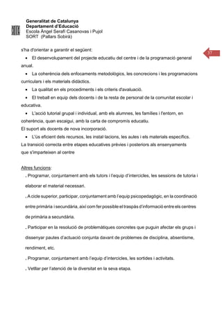 Generalitat de Catalunya
Departament d’Educació
Escola Àngel Serafí Casanovas i Pujol
SORT (Pallars Sobirà)
37
s'ha d'orientar a garantir el següent:
• El desenvolupament del projecte educatiu del centre i de la programació general
anual.
• La coherència dels enfocaments metodològics, les concrecions i les programacions
curriculars i els materials didàctics.
• La qualitat en els procediments i els criteris d'avaluació.
• El treball en equip dels docents i de la resta de personal de la comunitat escolar i
educativa.
• L'acció tutorial grupal i individual, amb els alumnes, les famílies i l'entorn, en
coherència, quan escaigui, amb la carta de compromís educatiu.
El suport als docents de nova incorporació.
• L'ús eficient dels recursos, les instal·lacions, les aules i els materials específics.
La transició correcta entre etapes educatives prèvies i posteriors als ensenyaments
que s'imparteixen al centre
Altres funcions:
. Programar, conjuntament amb els tutors i l’equip d’intercicles, les sessions de tutoria i
elaborar el material necessari.
. A cicle superior, participar, conjuntament amb l’equip psicopedagògic, en la coordinació
entre primària i secundària, així com fer possible el traspàs d’informació entre els centres
de primària a secundària.
. Participar en la resolució de problemàtiques concretes que puguin afectar els grups i
dissenyar pautes d’actuació conjunta davant de problemes de disciplina, absentisme,
rendiment, etc.
. Programar, conjuntament amb l’equip d’intercicles, les sortides i activitats.
. Vetllar per l’atenció de la diversitat en la seva etapa.
 