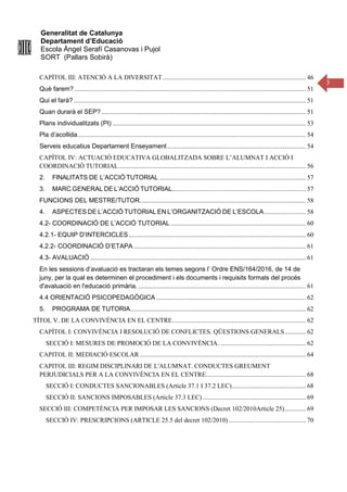 Generalitat de Catalunya
Departament d’Educació
Escola Àngel Serafí Casanovas i Pujol
SORT (Pallars Sobirà)
3
CAPÍTOL III: ATENCIÓ A LA DIVERSITAT......................................................................................... 46
Què farem?................................................................................................................................................ 51
Qui el farà? ................................................................................................................................................ 51
Quan durarà el SEP?............................................................................................................................... 51
Plans individualitzats (PI) ........................................................................................................................ 53
Pla d’acollida.............................................................................................................................................. 54
Serveis educatius Departament Enseyament...................................................................................... 54
CAPÍTOL IV: ACTUACIÓ EDUCATIVA GLOBALITZADA SOBRE L’ALUMNAT I ACCIÓ I
COORDINACIÓ TUTORIAL .................................................................................................................... 56
2. FINALITATS DE L’ACCIÓ TUTORIAL ........................................................................................... 57
3. MARC GENERAL DE L’ACCIÓ TUTORIAL................................................................................... 57
FUNCIONS DEL MESTRE/TUTOR....................................................................................................... 58
4. ASPECTES DE L’ACCIÓ TUTORIAL EN L’ORGANITZACIÓ DE L’ESCOLA.......................... 58
4.2- COORDINACIÓ DE L’ACCIÓ TUTORIAL .................................................................................... 60
4.2.1- EQUIP D’INTERCICLES.............................................................................................................. 60
4.2.2- COORDINACIÓ D’ETAPA ........................................................................................................... 61
4.3- AVALUACIÓ ...................................................................................................................................... 61
En les sessions d’avaluació es tractaran els temes segons l’ Ordre ENS/164/2016, de 14 de
juny, per la qual es determinen el procediment i els documents i requisits formals del procés
d'avaluació en l'educació primària. ........................................................................................................ 61
4.4 ORIENTACIÓ PSICOPEDAGÒGICA ............................................................................................. 62
5. PROGRAMA DE TUTORIA............................................................................................................. 62
TÍTOL V. DE LA CONVIVÈNCIA EN EL CENTRE................................................................................... 62
CAPÍTOL I: CONVIVÈNCIA I RESOLUCIÓ DE CONFLICTES. QÜESTIONS GENERALS............. 62
SECCIÓ I: MESURES DE PROMOCIÓ DE LA CONVIVÈNCIA. ..................................................... 62
CAPITOL II: MEDIACIÓ ESCOLAR ....................................................................................................... 64
CAPITOL III: REGIM DISCIPLINARI DE L'ALUMNAT. CONDUCTES GREUMENT
PERJUDICIALS PER A LA CONVIVÈNCIA EN EL CENTRE.............................................................. 68
SECCIÓ I: CONDUCTES SANCIONABLES (Article 37.1 I 37.2 LEC).............................................. 68
SECCIÓ II: SANCIONS IMPOSABLES (Article 37.3 LEC) ................................................................ 69
SECCIÓ III: COMPETÈNCIA PER IMPOSAR LES SANCIONS (Decret 102/2010Article 25)............. 69
SECCIÓ IV: PRESCRIPCIONS (ARTICLE 25.5 del decret 102/2010)................................................ 70
 