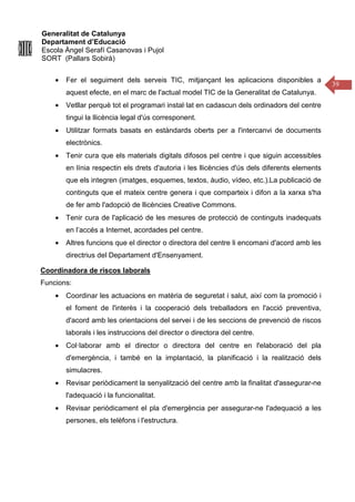 Generalitat de Catalunya
Departament d’Educació
Escola Àngel Serafí Casanovas i Pujol
SORT (Pallars Sobirà)
39
• Fer el seguiment dels serveis TIC, mitjançant les aplicacions disponibles a
aquest efecte, en el marc de l'actual model TIC de la Generalitat de Catalunya.
• Vetllar perquè tot el programari instal·lat en cadascun dels ordinadors del centre
tingui la llicència legal d'ús corresponent.
• Utilitzar formats basats en estàndards oberts per a l'intercanvi de documents
electrònics.
• Tenir cura que els materials digitals difosos pel centre i que siguin accessibles
en línia respectin els drets d'autoria i les llicències d'ús dels diferents elements
que els integren (imatges, esquemes, textos, àudio, vídeo, etc.).La publicació de
continguts que el mateix centre genera i que comparteix i difon a la xarxa s'ha
de fer amb l'adopció de llicències Creative Commons.
• Tenir cura de l'aplicació de les mesures de protecció de continguts inadequats
en l’accés a Internet, acordades pel centre.
• Altres funcions que el director o directora del centre li encomani d'acord amb les
directrius del Departament d'Ensenyament.
Coordinadora de riscos laborals
Funcions:
• Coordinar les actuacions en matèria de seguretat i salut, així com la promoció i
el foment de l'interès i la cooperació dels treballadors en l'acció preventiva,
d'acord amb les orientacions del servei i de les seccions de prevenció de riscos
laborals i les instruccions del director o directora del centre.
• Col·laborar amb el director o directora del centre en l'elaboració del pla
d'emergència, i també en la implantació, la planificació i la realització dels
simulacres.
• Revisar periòdicament la senyalització del centre amb la finalitat d'assegurar-ne
l'adequació i la funcionalitat.
• Revisar periòdicament el pla d'emergència per assegurar-ne l'adequació a les
persones, els telèfons i l'estructura.
 