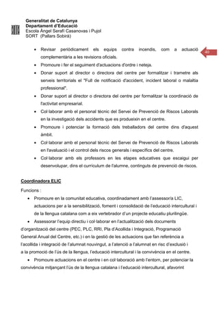 Generalitat de Catalunya
Departament d’Educació
Escola Àngel Serafí Casanovas i Pujol
SORT (Pallars Sobirà)
40
• Revisar periòdicament els equips contra incendis, com a actuació
complementària a les revisions oficials.
• Promoure i fer el seguiment d'actuacions d'ordre i neteja.
• Donar suport al director o directora del centre per formalitzar i trametre als
serveis territorials el "Full de notificació d'accident, incident laboral o malaltia
professional".
• Donar suport al director o directora del centre per formalitzar la coordinació de
l'activitat empresarial.
• Col·laborar amb el personal tècnic del Servei de Prevenció de Riscos Laborals
en la investigació dels accidents que es produeixin en el centre.
• Promoure i potenciar la formació dels treballadors del centre dins d'aquest
àmbit.
• Col·laborar amb el personal tècnic del Servei de Prevenció de Riscos Laborals
en l'avaluació i el control dels riscos generals i específics del centre.
• Col·laborar amb els professors en les etapes educatives que escaigui per
desenvolupar, dins el currículum de l'alumne, continguts de prevenció de riscos.
Coordinadora ELIC
Funcions :
• Promoure en la comunitat educativa, coordinadament amb l’assessor/a LIC,
actuacions per a la sensibilització, foment i consolidació de l’educació intercultural i
de la llengua catalana com a eix vertebrador d’un projecte educatiu plurilingüe.
• Assessorar l’equip directiu i col·laborar en l’actualització dels documents
d’organització del centre (PEC, PLC, RRI, Pla d’Acollida i Integració, Programació
General Anual del Centre, etc.) i en la gestió de les actuacions que fan referència a
l’acollida i integració de l’alumnat nouvingut, a l’atenció a l’alumnat en risc d’exclusió i
a la promoció de l’ús de la llengua, l’educació intercultural i la convivència en el centre.
• Promoure actuacions en el centre i en col·laboració amb l’entorn, per potenciar la
convivència mitjançant l’ús de la llengua catalana i l’educació intercultural, afavorint
 
