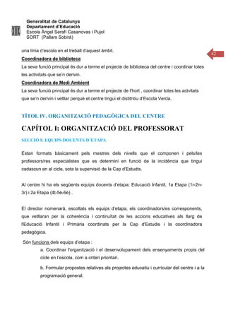 Generalitat de Catalunya
Departament d’Educació
Escola Àngel Serafí Casanovas i Pujol
SORT (Pallars Sobirà)
42
una línia d’escola en el treball d’aquest àmbit.
Coordinadora de biblioteca
La seva funció principal és dur a terme el projecte de biblioteca del centre i coordinar totes
les activitats que se’n derivin.
Coordinadora de Medi Ambient
La seva funció principal és dur a terme el projecte de l’hort , coordinar totes les actvitats
que se’n derivin i vetllar perquè el centre tingui el distitntiu d’Escola Verda.
TÍTOL IV. ORGANITZACIÓ PEDAGÒGICA DEL CENTRE
CAPÍTOL I: ORGANITZACIÓ DEL PROFESSORAT
SECCIÓ I: EQUIPS DOCENTS D’ETAPA
Estan formats bàsicament pels mestres dels nivells que el componen i pels/les
professors/res especialistes que es determini en funció de la incidència que tingui
cadascun en el cicle, sota la supervisió de la Cap d'Estudis.
Al centre hi ha els següents equips docents d’etapa: Educació Infantil, 1a Etapa (1r-2n-
3r) i 2a Etapa (4t-5è-6è) .
El director nomenarà, escoltats els equips d’etapa, els coordinadors/es corresponents,
que vetllaran per la coherència i continuïtat de les accions educatives als llarg de
l'Educació Infantil i Primària coordinats per la Cap d'Estudis i la coordinadora
pedagògica.
Són funcions dels equips d’etapa :
a. Coordinar l'organització i el desenvolupament dels ensenyaments propis del
cicle en l’escola, com a criteri prioritari.
b. Formular propostes relatives als projectes educatiu i curricular del centre i a la
programació general.
 