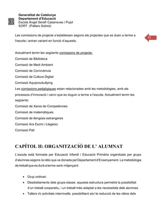 Generalitat de Catalunya
Departament d’Educació
Escola Àngel Serafí Casanovas i Pujol
SORT (Pallars Sobirà)
45
Les comissions de projecte s’estableixen segons els projectes que es duen a terme a
l’escola i aniran variant en funció d’aquests.
Actualment tenim les següents comissions de projecte:
Comissió de Biblioteca
Comissió de Medi Ambient
Comissió de Convivència
Comissió de Cultura Digital
Comissió Aquiproubullying
Les comissions pedgògiques estan relacionades amb les metodologies, amb els
processos d’innovació i canvi que es duguin a terme a l’escola. Actualment tenim les
següents:
Comissió de Xarxa de Competències
Comissió de matemàtiques
Comissió de llengües estrangeres
Comissió Ara Escric i Llegeixo
Comissió Pati
CAPÍTOL II: ORGANITZACIÓ DE L’ ALUMNAT
L’escola està formada per Educació Infantil i Educació Primària organitzats per grups
d’alumnes segons la ràtio que ve donada pel Departament d’Ensenyament. La metodologia
de treball que es durà a terme serà mitjançant:
• Grup ordinari.
• Desdoblaments dels grups-classe: aquesta estructura permetrà la possibilitat
d’un treball cooperatiu, i un treball més adaptat a les necessitats dels alumnes.
• Tallers i/o activitats internivells: possibilitant així la reducció de les ràtios dels
 