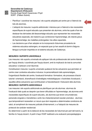 Generalitat de Catalunya
Departament d’Educació
Escola Àngel Serafí Casanovas i Pujol
SORT (Pallars Sobirà)
48
- Planificar i coordinar les mesures i els suports adoptats pel centre per a l'atenció de
tots els alumnes.
- L'adopció de mesures i suports addicionals i intensius per a l'atenció a les necessitats
específiques de suport educatiu que presenten els alumnes, entre les quals s'han de
destacar les derivades del desavantatge educatiu que representen les necessitats
educatives especials, els trastorns que condicionen l'aprenentatge, els retards greus
de l'aprenentatge, les malalties prolongades i les altes capacitats.
- Les decisions que s'han adoptar en la incorporació d'alumnes procedents de
sistemes educatius estrangers, en especial quan ja han assolit el domini d'alguna
llengua curricular impartida en el sistema educatiu de Catalunya.
MESURES I SUPORTS UNIVERSALS
Les mesures i els suports universals els apliquen tots els professionals del centre liderats
per l'equip directiu i coordinats per l'equip docent, amb la implicació de tota la comunitat
educativa i s’adrecen a tot l’alumnat.
Constitueixen mesures i suports universals qualsevol de les actuacions que permeten al
centre crear contextos educatius inclusius: la personalització dels aprenentatges,
l'organització flexible del centre, l'avaluació formativa i formadora, els processos d'acció
tutorial i orientació, diversificació d’estratègies metodològiques i d’activitats d’avaluació, i
aquelles altres actuacions que contribueixen a l'escolarització i l'educació dels alumnes.
MESURES I SUPORTS ADDICIONALS
Les mesures i els suports addicionals es planifiquen per als alumnes alumnes de
l'avaluació dels quals es desprèn que tenen dificultats en l'aprenentatge, als alumnes amb
necessitats específiques de suport educatiu, als alumnes que tenen circumstàncies
personals singulars o transitòries o amb risc d’abandonament escolar prematur, alumnes
que temporalment necessiten un recurs que doni resposta a determinades condicions de
salut, al compliment de mesures judicials d'internament, o a l'adopció de mesures de
protecció de caràcter residencial.
Es determinen a partir de la detecció de les necessitats de l’alumnat per part del tutor/a, la
família i/o l’equip docent. A partir d’aquí l’EAP realitzarà una avaluació psicopedagògica
 