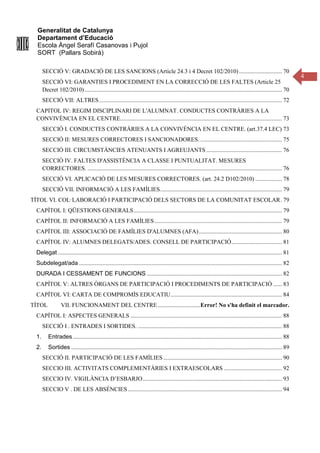 Generalitat de Catalunya
Departament d’Educació
Escola Àngel Serafí Casanovas i Pujol
SORT (Pallars Sobirà)
4
SECCIÓ V: GRADACIÓ DE LES SANCIONS (Article 24.3 i 4 Decret 102/2010)............................. 70
SECCIÓ VI: GARANTIES I PROCEDIMENT EN LA CORRECCIÓ DE LES FALTES (Article 25
Decret 102/2010)..................................................................................................................................... 70
SECCIÓ VII: ALTRES ........................................................................................................................... 72
CAPITOL IV: REGIM DISCIPLINARI DE L'ALUMNAT. CONDUCTES CONTRÀRIES A LA
CONVIVÈNCIA EN EL CENTRE............................................................................................................. 73
SECCIÓ I. CONDUCTES CONTRÀRIES A LA CONVIVÈNCIA EN EL CENTRE. (art.37.4 LEC) 73
SECCIÓ II: MESURES CORRECTORES I SANCIONADORES. ....................................................... 75
SECCIÓ III. CIRCUMSTÀNCIES ATENUANTS I AGREUJANTS ................................................... 76
SECCIÓ IV. FALTES D'ASSISTÈNCIA A CLASSE I PUNTUALITAT. MESURES
CORRECTORES. ................................................................................................................................... 76
SECCIÓ VI. APLICACIÓ DE LES MESURES CORRECTORES. (art. 24.2 D102/2010) .................. 78
SECCIÓ VII. INFORMACIÓ A LES FAMÍLIES.................................................................................. 79
TÍTOL VI. COL·LABORACIÓ I PARTICIPACIÓ DELS SECTORS DE LA COMUNITAT ESCOLAR. 79
CAPÍTOL I: QÜESTIONS GENERALS.................................................................................................... 79
CAPÍTOL II: INFORMACIÓ A LES FAMÍLIES...................................................................................... 79
CAPÍTOL III: ASSOCIACIÓ DE FAMÍLIES D'ALUMNES (AFA)........................................................ 80
CAPÍTOL IV: ALUMNES DELEGATS/ADES. CONSELL DE PARTICIPACIÓ.................................. 81
Delegat ....................................................................................................................................................... 81
Subdelegat/ada......................................................................................................................................... 82
DURADA I CESSAMENT DE FUNCIONS ........................................................................................... 82
CAPÍTOL V: ALTRES ÒRGANS DE PARTICIPACIÓ I PROCEDIMENTS DE PARTICIPACIÓ ...... 83
CAPÍTOL VI: CARTA DE COMPROMÍS EDUCATIU........................................................................... 84
TÍTOL VII. FUNCIONAMENT DEL CENTRE.............................Error! No s'ha definit el marcador.
CAPÍTOL I: ASPECTES GENERALS ...................................................................................................... 88
SECCIÓ I . ENTRADES I SORTIDES. ................................................................................................. 88
1. Entrades............................................................................................................................................. 88
2. Sortides .............................................................................................................................................. 89
SECCIÓ II. PARTICIPACIÓ DE LES FAMÍLIES................................................................................ 90
SECCIO III. ACTIVITATS COMPLEMENTÀRIES I EXTRAESCOLARS ....................................... 92
SECCIO IV. VIGILÀNCIA D’ESBARJO.............................................................................................. 93
SECCIO V . DE LES ABSÈNCIES........................................................................................................ 94
 