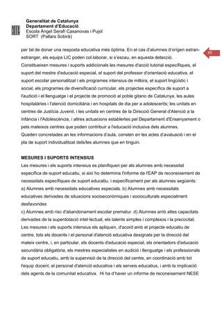 Generalitat de Catalunya
Departament d’Educació
Escola Àngel Serafí Casanovas i Pujol
SORT (Pallars Sobirà)
49
per tal de donar una resposta educativa més òptima. En el cas d’alumnes d’orígen estran-
estranger, els equips LIC poden col.laborar, si s’escau, en aquesta detecció.
Constitueixen mesures i suports addicionals les mesures d'acció tutorial específiques, el
suport del mestre d'educació especial, el suport del professor d'orientació educativa, el
suport escolar personalitzat i els programes intensius de millora, el suport lingüístic i
social, els programes de diversificació curricular, els projectes específics de suport a
l'audició i el llenguatge i el projecte de promoció al poble gitano de Catalunya, les aules
hospitalàries i l'atenció domiciliària i en hospitals de dia per a adolescents; les unitats en
centres de Justícia Juvenil, i les unitats en centres de la Direcció General d'Atenció a la
Infància i l'Adolescència, i altres actuacions establertes pel Departament d'Ensenyament o
pels mateixos centres que poden contribuir a l'educació inclusiva dels alumnes.
Queden concretades an les informacions d’aula, consten en les actes d’avaluació i en el
pla de suport individualitzat dels/les alumnes que en tinguin.
MESURES I SUPORTS INTENSIUS
Les mesures i els suports intensius es planifiquen per als alumnes amb necessitat
específica de suport educatiu, si així ho determina l'informe de l'EAP de reconeixement de
necessitats específiques de suport educatiu, i específicament per als alumnes següents:
a) Alumnes amb necessitats educatives especials. b) Alumnes amb necessitats
educatives derivades de situacions socioeconòmiques i socioculturals especialment
desfavorides
c) Alumnes amb risc d'abandonament escolar prematur. d) Alumnes amb altes capacitats
derivades de la superdotació intel·lectual, els talents simples i complexos i la precocitat.
Les mesures i els suports intensius els apliquen, d'acord amb el projecte educatiu de
centre, tots els docents i el personal d'atenció educativa designats per la direcció del
mateix centre, i, en particular, els docents d'educació especial, els orientadors d'educació
secundària obligatòria, els mestres especialistes en audició i llenguatge i els professionals
de suport educatiu, amb la supervisió de la direcció del centre, en coordinació amb tot
l'equip docent, el personal d'atenció educativa i els serveis educatius, i amb la implicació
dels agents de la comunitat educativa. Hi ha d’haver un informe de reconeixement NESE
 