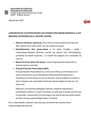 Generalitat de Catalunya
Departament d’Educació
Escola Àngel Serafí Casanovas i Pujol
SORT (Pallars Sobirà)
50
elaborat per l’EAP.
CONCRECIÓ DE LES ESTRATÈGIES UTILITZADES PER DONAR RESPOSTA A LES
MESURES ANTERIORS EN EL NOSTRE CENTRE.
• Atenció individual / petit grup, dins o fora de l’aula ordinària amb l’alumnat
NEE acàrrec de la mestra d’EE, els / les mestres de suport .
• Desdoblaments dels grups-classe a les àrees d’anglès i català /
matemàtiques.Aquesta estructura permet una atenció més individualitzada,
possibilitat de treball cooperatiu, i un treball més adaptat a les necessitats de
l’alumne.
• Reducció de les ràtios dels grups a través d’agrupaments internivells en
diverses àrees i/o activitats.
• El Suport Escolar Personalitzat (SEP).
El Suport Escolar Personalitzat és un recurs de millora que s'emmarca en el
conjunt d'actuacions que el Departament d'Ensenyament impulsa per a
l'assoliment de l'èxit escolar de tots els alumnes, amb la finalitat de contribuir a
donar resposta a les necessitats individuals d'aprenentatge de cada nen i de
cada nena.
Mitjançant una proposta pedagògica referida a aspectes organitzatius i
metodològics s'ofereix un suport individual o en petit grup a aquells alumnes que
el necessiten. Aquest reforç ha d'aconseguir que tots els alumnes desenvolupin
al màxim els seus aprenentatges bàsics i formatius.
És un reforç flexible, temporal i preventiu que vol atendre els diversos ritmes
d'aprenentatge dels alumnes.
 