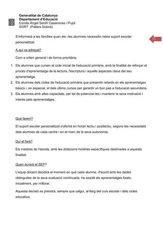 Generalitat de Catalunya
Departament d’Educació
Escola Àngel Serafí Casanovas i Pujol
SORT (Pallars Sobirà)
51
S’informarà a les famílies quan els i les alumnes necessitin rebre suport escolar
personalitzat.
A qui va adreçat?
Com a criteri general i de forma prioritària:
1. Els alumnes que cursen el cicle inicial de l'educació primària, amb la finalitat de reforçar el
procés d'aprenentatge de la lectura, l'escriptura i aquells aspectes claus del seu
aprenentatge.
2. Els alumnes dels cicles de l'educació primària que presentin retards en els aprenentatges
bàsics i, en especial, el dels últims cursos per garantir un bon pas a l'educació secundària.
3. Els alumnes amb altes capacitats, per tal de potenciar-les i mantenir la seva motivació i
interès pels aprenentatges.
Què farem?
El suport escolar personalitzat s'oferirà en horari lectiu i postlectiu, segons les necessitats
dels alumnes de cada centre i en el marc de la seva autonomia.
Qui el farà?
Els mestres de l'escola, amb les dotacions horàries específiques destinades a aquesta
finalitat.
Quan durarà el SEP?
L'equip docent decidirà el moment en què cada alumne, d'acord amb les dades
obtingudes de la seva avaluació continuada, ha assolit els aprenentatges fixats,
inicialment, per millorar.
Aquesta decisió es prendrà, sempre que calgui, al llarg del curs escolar i dels cicles
educatius.
 