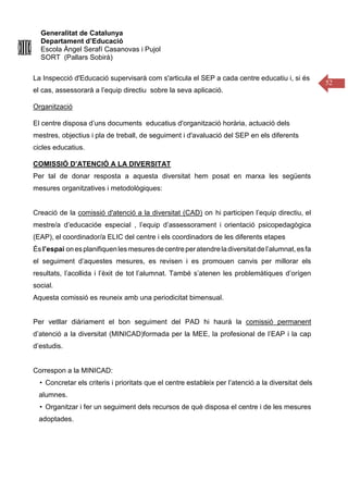 Generalitat de Catalunya
Departament d’Educació
Escola Àngel Serafí Casanovas i Pujol
SORT (Pallars Sobirà)
52
La Inspecció d'Educació supervisarà com s'articula el SEP a cada centre educatiu i, si és
el cas, assessorarà a l’equip directiu sobre la seva aplicació.
Organització
El centre disposa d’uns documents educatius d'organització horària, actuació dels
mestres, objectius i pla de treball, de seguiment i d'avaluació del SEP en els diferents
cicles educatius.
COMISSIÓ D’ATENCIÓ A LA DIVERSITAT
Per tal de donar resposta a aquesta diversitat hem posat en marxa les següents
mesures organitzatives i metodològiques:
Creació de la comissió d'atenció a la diversitat (CAD) on hi participen l’equip directiu, el
mestre/a d’educacióe especial , l’equip d’assessorament i orientació psicopedagògica
(EAP), el coordinador/a ELIC del centre i els coordinadors de les diferents etapes
És l’espai onesplanifiquenlesmesuresdecentreperatendreladiversitatdel’alumnat,esfa
el seguiment d’aquestes mesures, es revisen i es promouen canvis per millorar els
resultats, l’acollida i l’èxit de tot l’alumnat. També s’atenen les problemàtiques d’orígen
social.
Aquesta comissió es reuneix amb una periodicitat bimensual.
Per vetllar diàriament el bon seguiment del PAD hi haurà la comissió permanent
d’atenció a la diversitat (MINICAD)formada per la MEE, la profesional de l’EAP i la cap
d’estudis.
Correspon a la MINICAD:
• Concretar els criteris i prioritats que el centre estableix per l’atenció a la diversitat dels
alumnes.
• Organitzar i fer un seguiment dels recursos de què disposa el centre i de les mesures
adoptades.
 