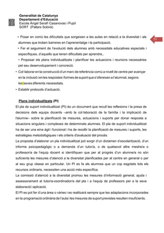 Generalitat de Catalunya
Departament d’Educació
Escola Àngel Serafí Casanovas i Pujol
SORT (Pallars Sobirà)
53
• Posar en comú les dificultats que sorgeixen a les aules en relació a la diversitat i als
alumnes que troben barreres en l’aprenentatge i la participació.
• Fer el seguiment de l’evolució dels alumnes amb necessitats educatives especials i
específiques, d’aquells que tenen dificultats per aprendre,.
• Proposar els plans individualitzats i planificar les actuacions i reunions necessàries
pel seu desenvolupament i concreció.
• Col·laborar en la construcció d’un marc de referència comú a nivell de centre per avançar
en la inclusió ien les respostesiformesde suport que s’ofereixena l’alumnat, segons
les:seves diferents necessitats.
• Establir protocols d’actuació.
Plans individualitzats (PI)
El pla de suport individualitzat (PI) és un document que recull les reflexions i la presa de
decisions dels equips docents –amb la col·laboració de la família i la implicació de
l'alumne– sobre la planificació de mesures, actuacions i suports per donar resposta a
situacions singulars i complexes de determinats alumnes. El pla de suport individualitzat
ha de ser una eina àgil i funcional i ha de recollir la planificació de mesures i suports, les
estratègies metodològiques i els criteris d'avaluació del procés.
La proposta d’elaborar un pla individualitzat pot sorgir d’un dictamen d’escolarització, d’un
informe psicopedagògic o a demanda d’un tutor/a, o de qualsevol altre mestre/a o
professor/a de l’equip docent si identifiquen que per al progrés d’un alumne/a no són
suficients les mesures d’atenció a la diversitat planificades per al centre en general o per
al seu grup classe en particular. Un PI es fa als alumnes que un cop esgotats tots els
recursos ordinaris, necessiten una acció més específica.
La comissió d’atenció a la diversitat promou les mesures d’informació general, ajuda i
assessorament al tutor/a-coordinador/a del pla i a l’equip de professors per a la seva
elaboració i aplicació.
El PI es pot fer d’una àrea o vàries i es realitzarà sempre que les adaptacions incorporades
en la programació ordinària de l’aula i les mesures de suport previstes resulten insuficients.
 