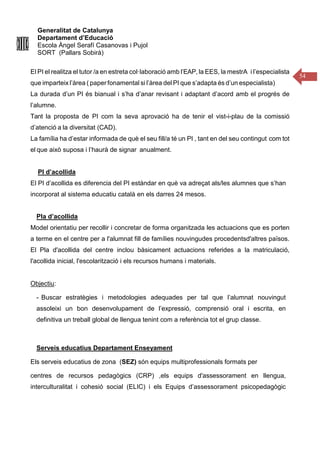 Generalitat de Catalunya
Departament d’Educació
Escola Àngel Serafí Casanovas i Pujol
SORT (Pallars Sobirà)
54
El PI el realitza el tutor /a en estreta col·laboració amb l’EAP, la EES, la mestrA i l’especialista
que imparteix l’àrea ( paper fonamental si l’àrea del PI que s’adapta és d’un especialista)
La durada d’un PI és bianual i s’ha d’anar revisant i adaptant d’acord amb el progrés de
l’alumne.
Tant la proposta de PI com la seva aprovació ha de tenir el vist-i-plau de la comissió
d’atenció a la diversitat (CAD).
La família ha d’estar informada de què el seu fill/a té un PI , tant en del seu contingut com tot
el que això suposa i l’haurà de signar anualment.
PI d’acollida
El PI d’acollida es diferencia del PI estándar en què va adreçat als/les alumnes que s’han
incorporat al sistema educatiu català en els darres 24 mesos.
Pla d’acollida
Model orientatiu per recollir i concretar de forma organitzada les actuacions que es porten
a terme en el centre per a l'alumnat fill de famílies nouvingudes procedentsd'altres països.
El Pla d'acollida del centre inclou bàsicament actuacions referides a la matriculació,
l'acollida inicial, l'escolarització i els recursos humans i materials.
Objectiu:
- Buscar estratègies i metodologies adequades per tal que l’alumnat nouvingut
assoleixi un bon desenvolupament de l’expressió, comprensió oral i escrita, en
definitiva un treball global de llengua tenint com a referència tot el grup classe.
Serveis educatius Departament Enseyament
Els serveis educatius de zona (SEZ) són equips multiprofessionals formats per
centres de recursos pedagògics (CRP) ,els equips d'assessorament en llengua,
interculturalitat i cohesió social (ELIC) i els Equips d’assessorament psicopedagògic
 