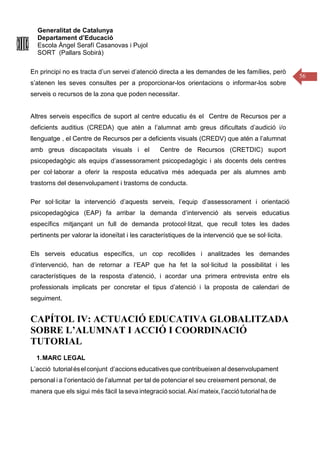 Generalitat de Catalunya
Departament d’Educació
Escola Àngel Serafí Casanovas i Pujol
SORT (Pallars Sobirà)
56
En principi no es tracta d’un servei d’atenció directa a les demandes de les famílies, però
s’atenen les seves consultes per a proporcionar-los orientacions o informar-los sobre
serveis o recursos de la zona que poden necessitar.
Altres serveis específics de suport al centre educatiu és el Centre de Recursos per a
deficients auditius (CREDA) que atén a l’alumnat amb greus dificultats d’audició i/o
llenguatge , el Centre de Recursos per a deficients visuals (CREDV) que atén a l’alumnat
amb greus discapacitats visuals i el Centre de Recursos (CRETDIC) suport
psicopedagògic als equips d’assessorament psicopedagògic i als docents dels centres
per col·laborar a oferir la resposta educativa més adequada per als alumnes amb
trastorns del desenvolupament i trastorns de conducta.
Per sol·licitar la intervenció d’aquests serveis, l’equip d’assessorament i orientació
psicopedagògica (EAP) fa arribar la demanda d’intervenció als serveis educatius
específics mitjançant un full de demanda protocol·litzat, que recull totes les dades
pertinents per valorar la idoneïtat i les característiques de la intervenció que se sol·licita.
Els serveis educatius específics, un cop recollides i analitzades les demandes
d’intervenció, han de retornar a l’EAP que ha fet la sol·licitud la possibilitat i les
característiques de la resposta d’atenció, i acordar una primera entrevista entre els
professionals implicats per concretar el tipus d’atenció i la proposta de calendari de
seguiment.
CAPÍTOL IV: ACTUACIÓ EDUCATIVA GLOBALITZADA
SOBRE L’ALUMNAT I ACCIÓ I COORDINACIÓ
TUTORIAL
1.MARC LEGAL
L’acció tutorialéselconjunt d’accions educatives que contribueixen al desenvolupament
personal i a l’orientació de l’alumnat per tal de potenciar el seu creixement personal, de
manera que els sigui més fàcil la seva integració social.Així mateix, l’acció tutorialha de
 