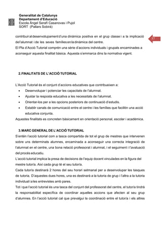 Generalitat de Catalunya
Departament d’Educació
Escola Àngel Serafí Casanovas i Pujol
SORT (Pallars Sobirà)
57
contribuiraldesenvolupament d’una dinámica positiva en el grup classe i a la implicació
del’alumnat i de les seves famílies en la dinàmica del centre.
El Pla d’Acció Tutorial comprèn una sèrie d’accions individuals i grupals encaminades a
aconseguir aquesta finalitat bàsica. Aquesta s’emmarca dins la normativa vigent.
2.FINALITATS DE L’ACCIÓ TUTORIAL
L’Acció Tutorial és el conjunt d’accions educatives que contribueixen a:
● Desenvolupar i potenciar les capacitats de l’alumnat.
● Ajustar la resposta educativa a les necessitats de l’alumnat.
● Orientar-los per a les opcions posteriors de continuació d’estudis.
● Establir canals de comunicació entre el centre i les famílies que facilitin una acció
educativa conjunta.
Aquestes finalitats es concreten bàsicament en orientació personal, escolar i acadèmica.
3.MARC GENERAL DE L’ACCIÓ TUTORIAL
S’entén l’acció tutorial com a tasca compartida de tot el grup de mestres que intervenen
sobre uns determinats alumnes, encaminada a aconseguir una correcta integració de
l’alumnat en el centre, una bona relació professorat i alumnat, i el seguiment i l’avaluació
del procés educatiu.
L’acció tutorial implica la presa de decisions de l’equip docent vinculades en la figura del
mestre tutor/a. Així cada grup té el seu tutor/a.
Cada tutor/a destinarà 2 hores del seu horari setmanal per a desenvolupar les tasques
de tutoria. D’aquestes dues hores, una es destinarà a la tutoria de grup i l’altra a la tutoria
individualia les entrevistes amb pares.
Tot i que l’acció tutorial és una tasca del conjunt del professorat del centre, el tutor/a tindrà
la responsabilitat específica de coordinar aquelles accions que afecten al seu grup
d’alumnes. En l’acció tutorial cal que prevalgui la coordinació entre el tutor/a i els altres
 