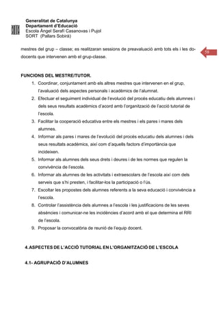 Generalitat de Catalunya
Departament d’Educació
Escola Àngel Serafí Casanovas i Pujol
SORT (Pallars Sobirà)
58
mestres del grup – classe; es realitzaran sessions de preavaluació amb tots els i les do-
docents que intervenen amb el grup-classe.
FUNCIONS DEL MESTRE/TUTOR.
1. Coordinar, conjuntament amb els altres mestres que intervenen en el grup,
l’avaluació dels aspectes personals i acadèmics de l’alumnat.
2. Efectuar el seguiment individual de l’evolució del procés educatiu dels alumnes i
dels seus resultats acadèmics d’acord amb l’organització de l’acció tutorial de
l’escola.
3. Facilitar la cooperació educativa entre els mestres i els pares i mares dels
alumnes.
4. Informar als pares i mares de l’evolució del procés educatiu dels alumnes i dels
seus resultats acadèmics, així com d’aquells factors d’importància que
incideixen.
5. Informar als alumnes dels seus drets i deures i de les normes que regulen la
convivència de l’escola.
6. Informar als alumnes de les activitats i extraescolars de l’escola així com dels
serveis que s’hi presten, i facilitar-los la participació o l’ús.
7. Escoltar les propostes dels alumnes referents a la seva educació i convivència a
l’escola.
8. Controlar l’assistència dels alumnes a l’escola i les justificacions de les seves
absències i comunicar-ne les incidències d’acord amb el que determina el RRI
de l’escola.
9. Proposar la convocatòria de reunió de l’equip docent.
4.ASPECTES DE L’ACCIÓ TUTORIAL EN L’ORGANITZACIÓ DE L’ESCOLA
4.1- AGRUPACIÓ D’ALUMNES
 